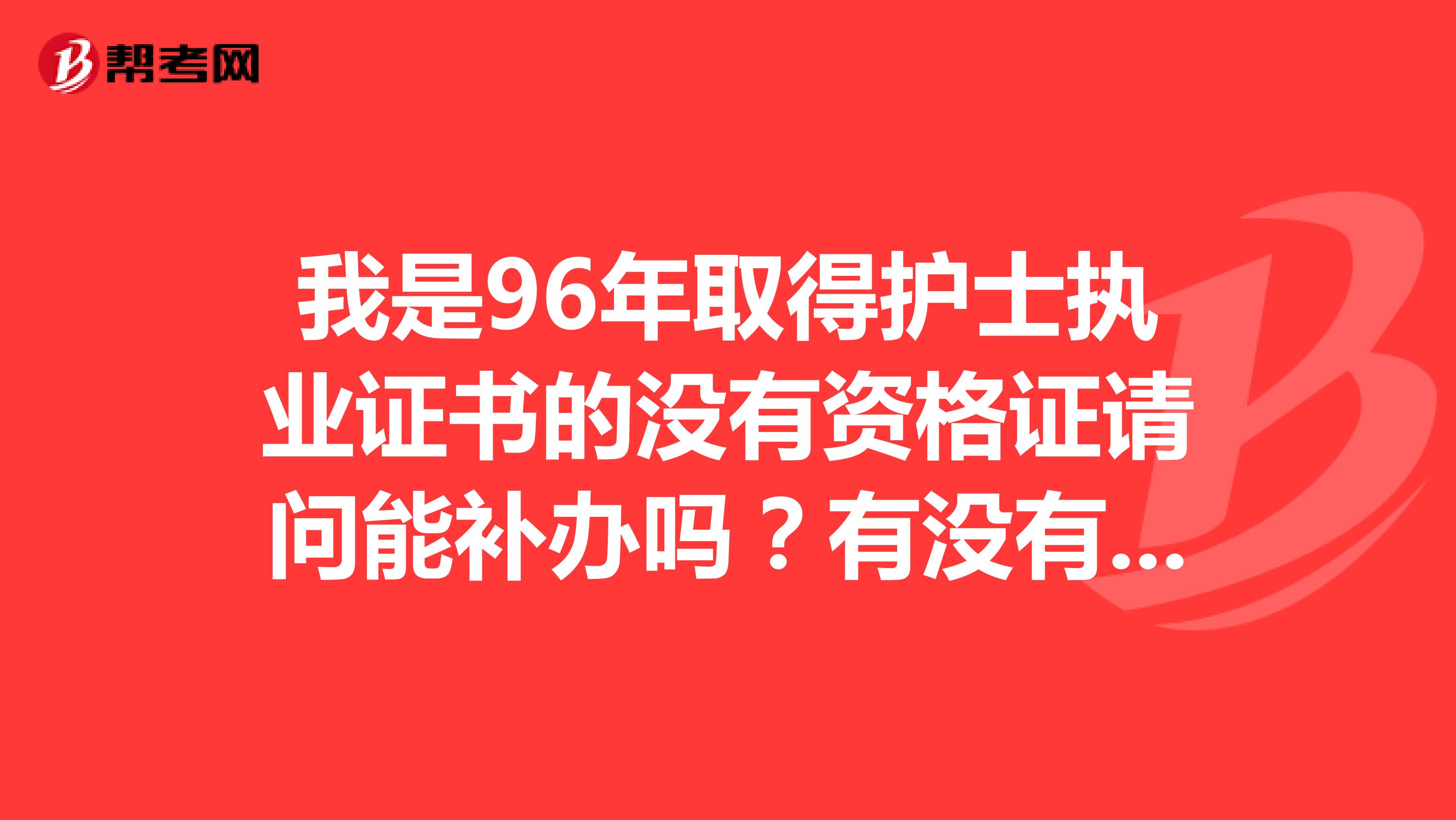 我是96年取得护士执业证书的没有资格证请问能补办吗？有没有知道的朋友帮助我一下很急