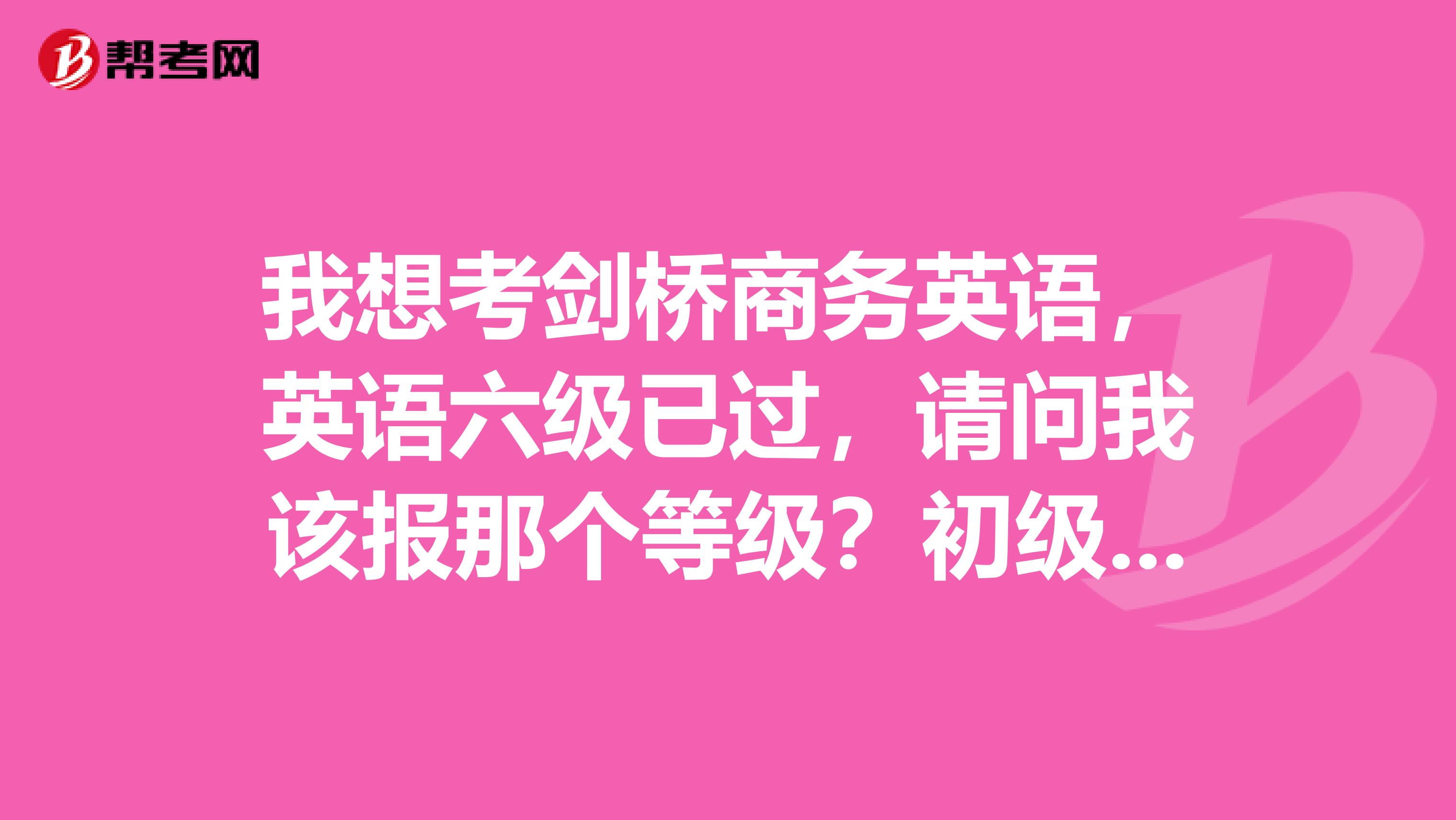 我想考剑桥商务英语,英语六级已过,请问我该报那个等级?初级?中级?高级?