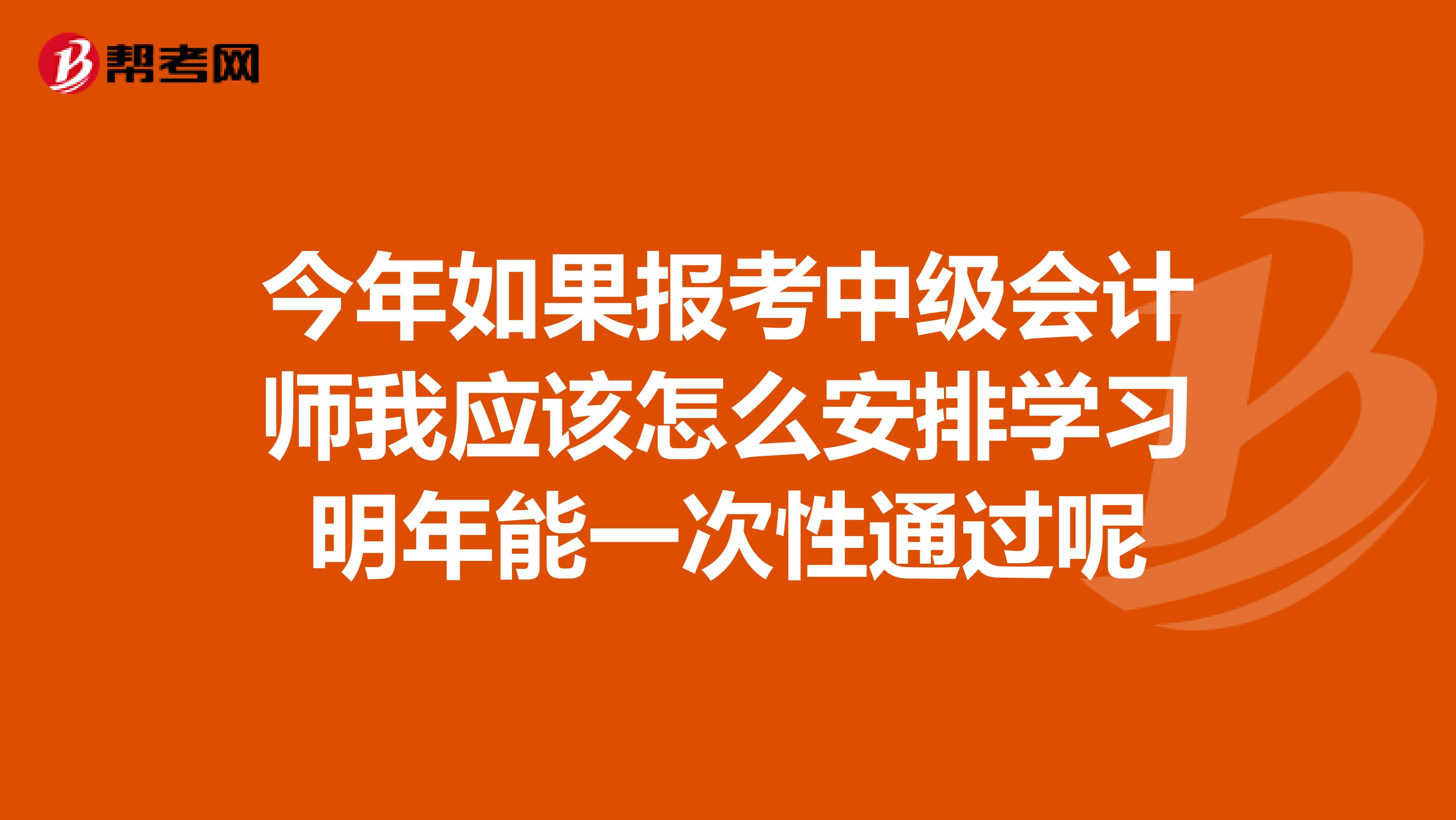 今年如果报考中级会计师我应该怎么安排学习明年能一次性通过呢