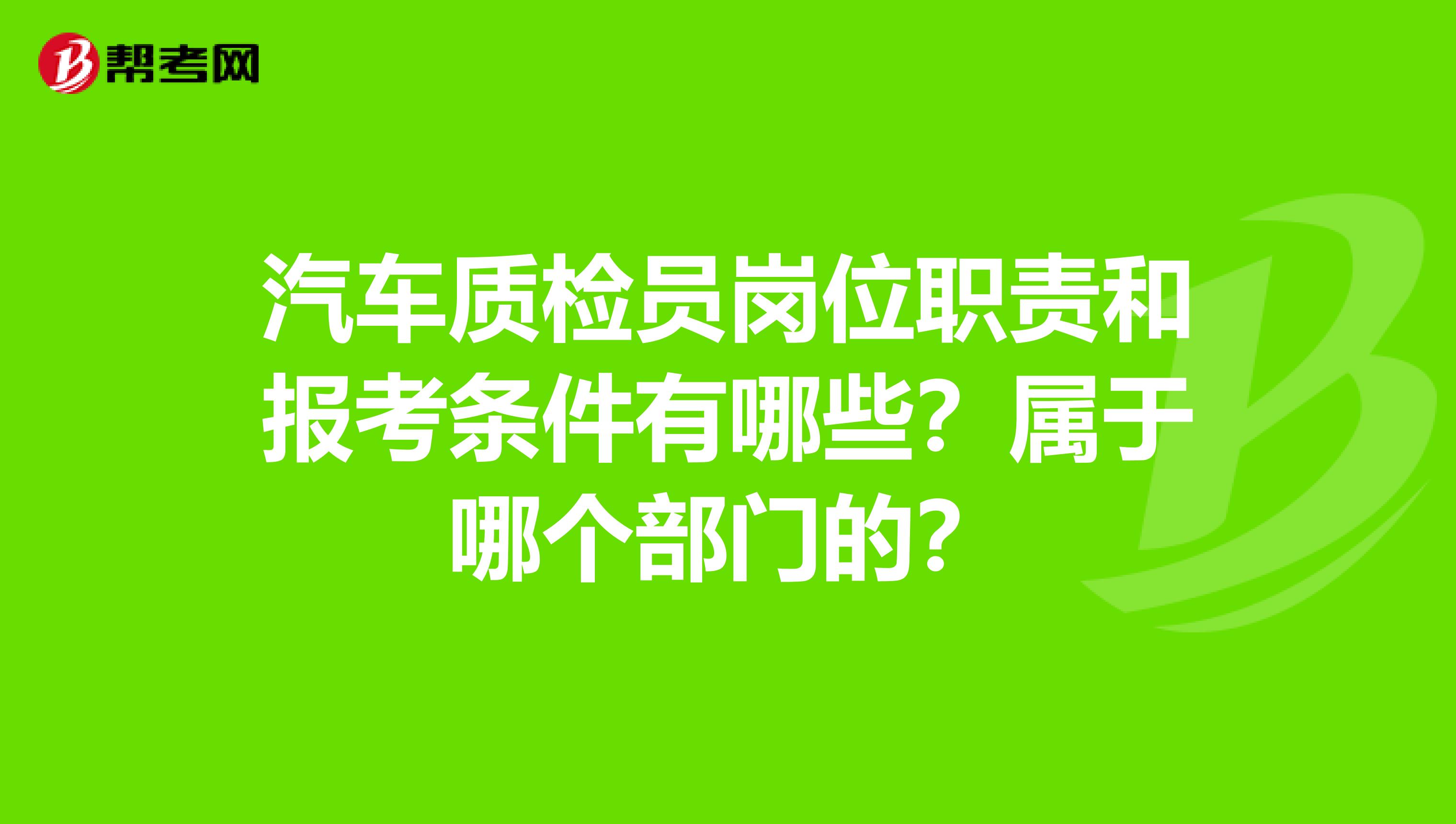 汽车质检员岗位职责和报考条件有哪些?属于哪个部门的?
