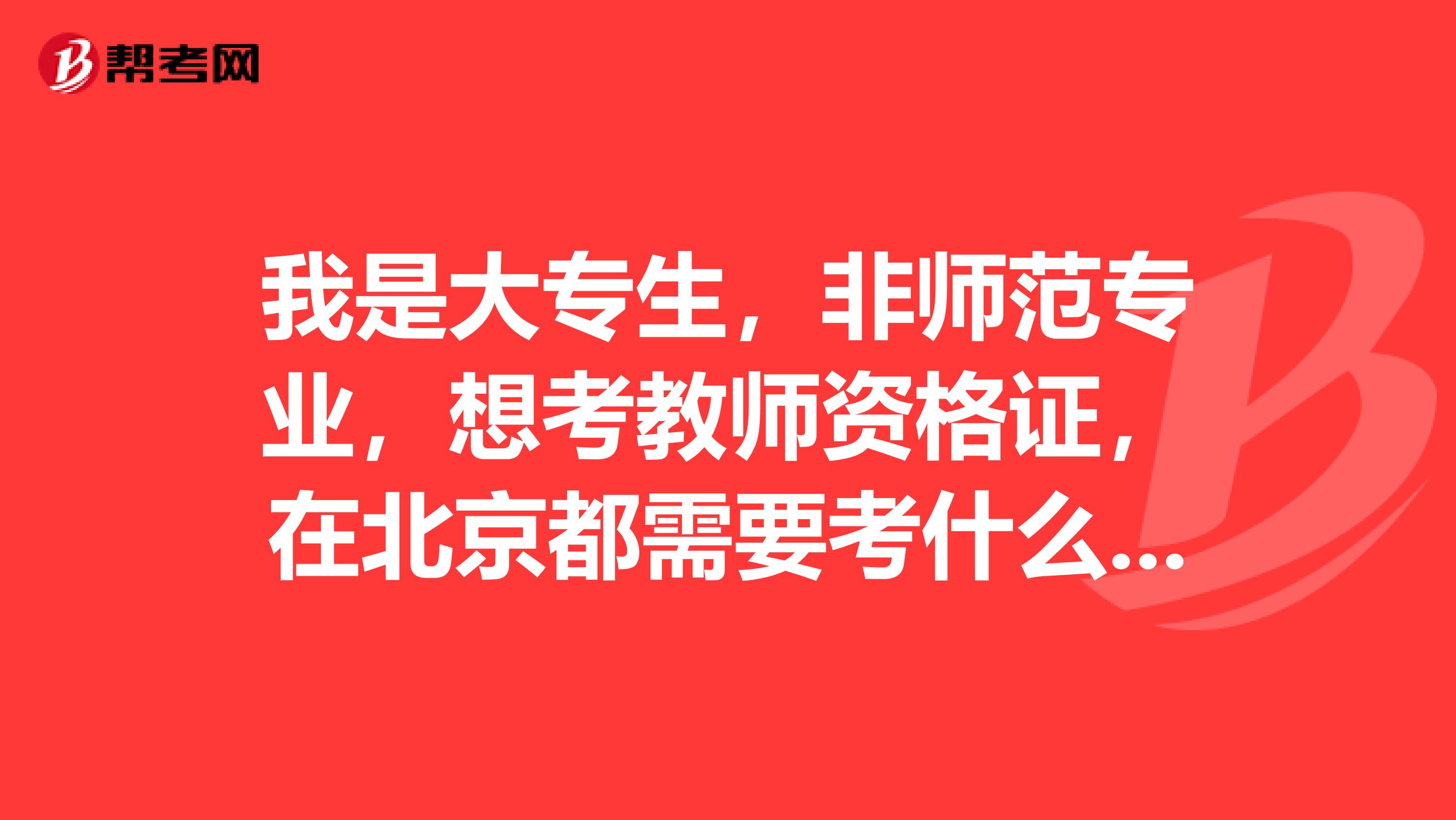我是大专生，非师范专业，想考教师资格证，在北京都需要考什么以后就在北京