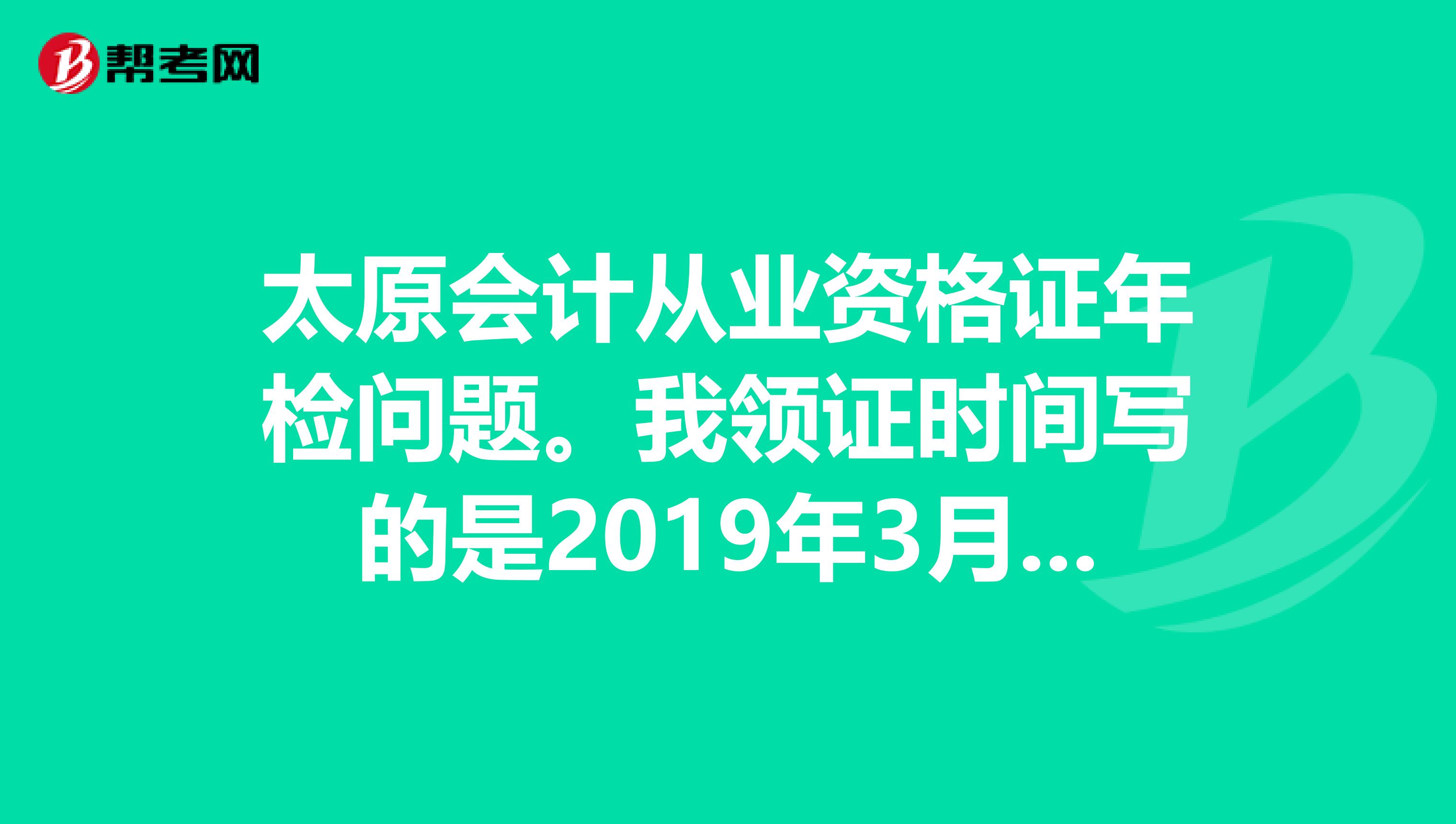 太原会计从业资格证年检问题。我领证时间写的是2019年3月。请问是什么时候年检呢?