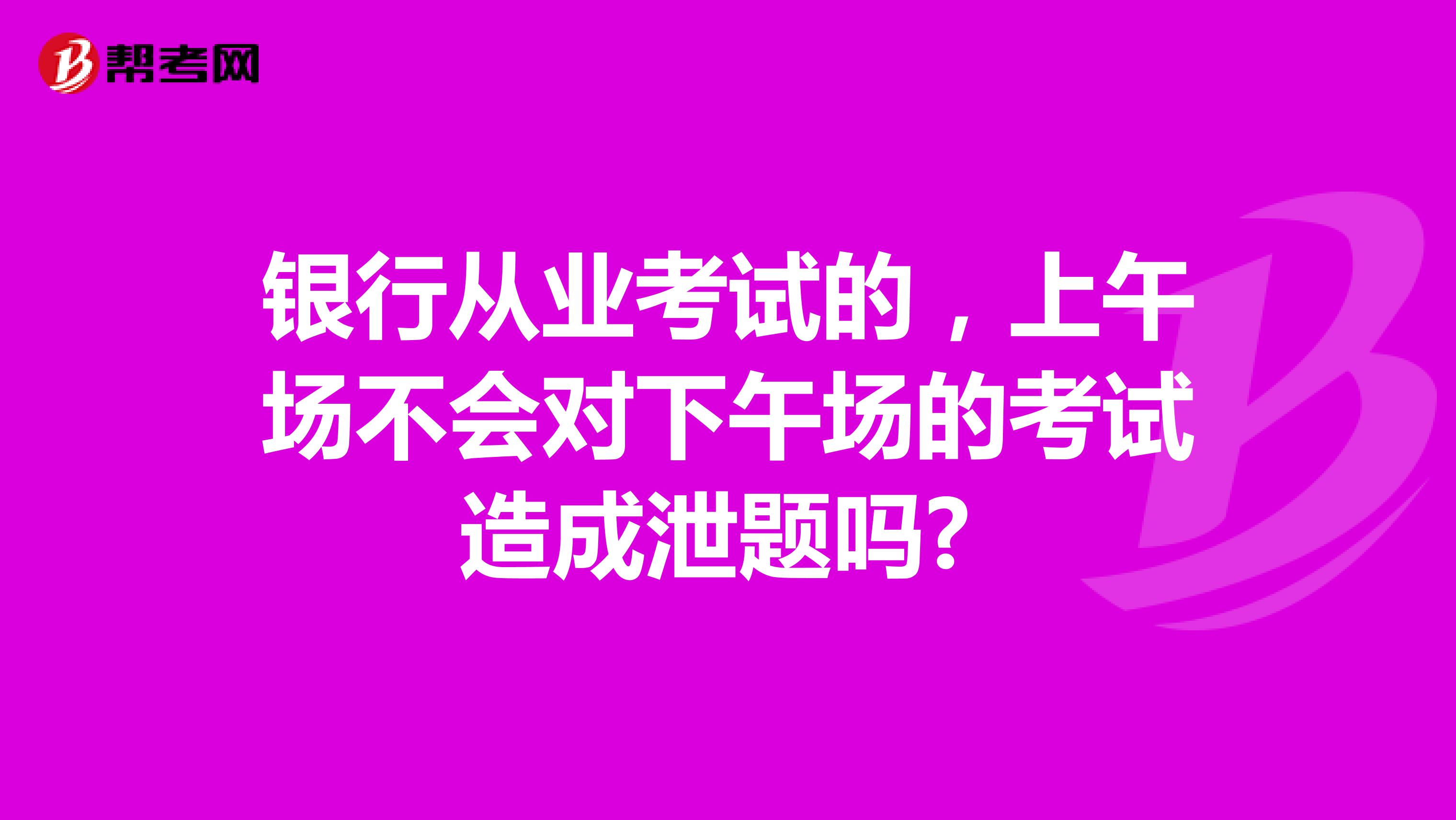 银行从业考试的，上午场不会对下午场的考试造成泄题吗? 