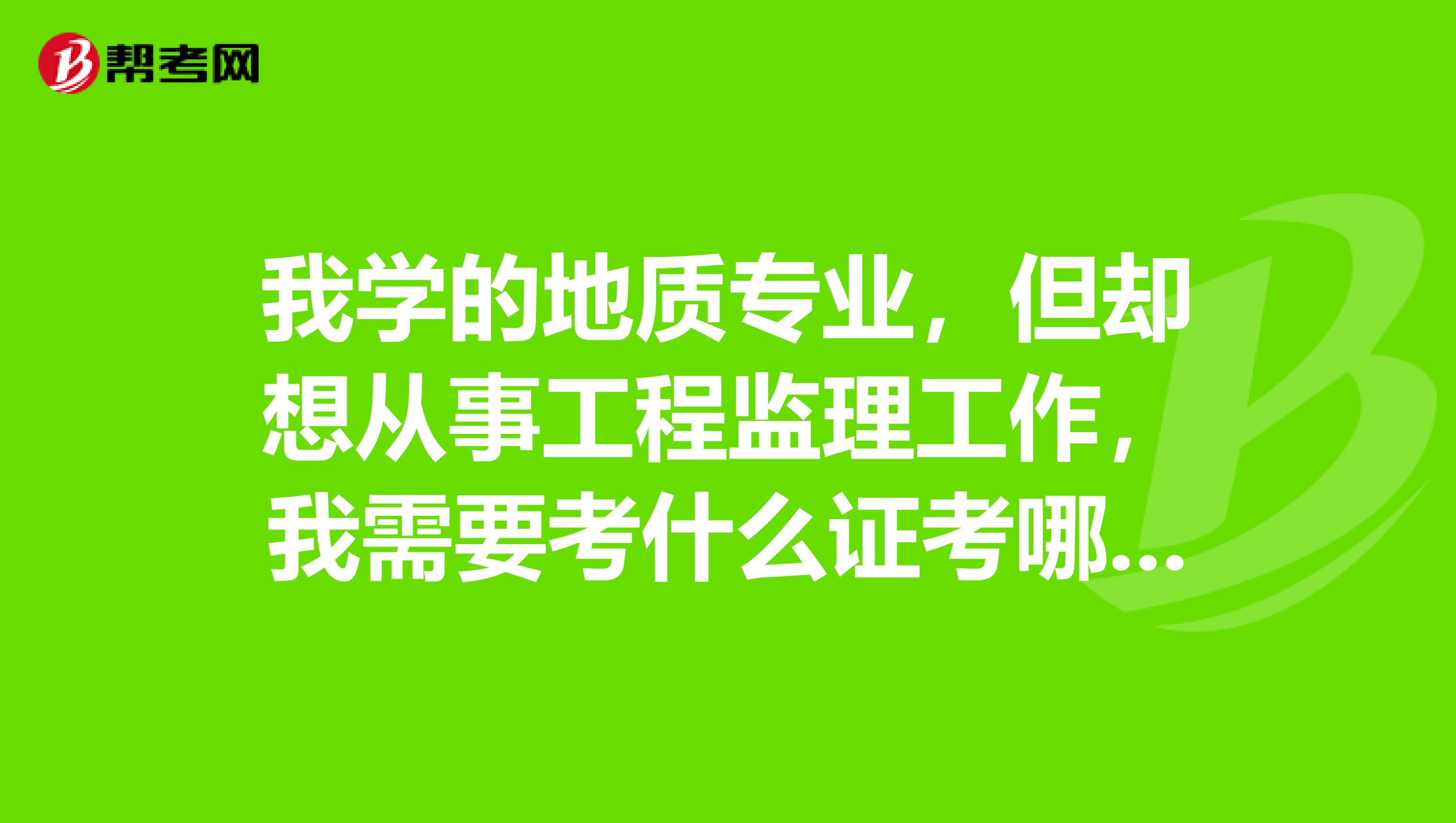 我学的地质专业,但却想从事工程监理工作,我需要考什么证考哪几科?