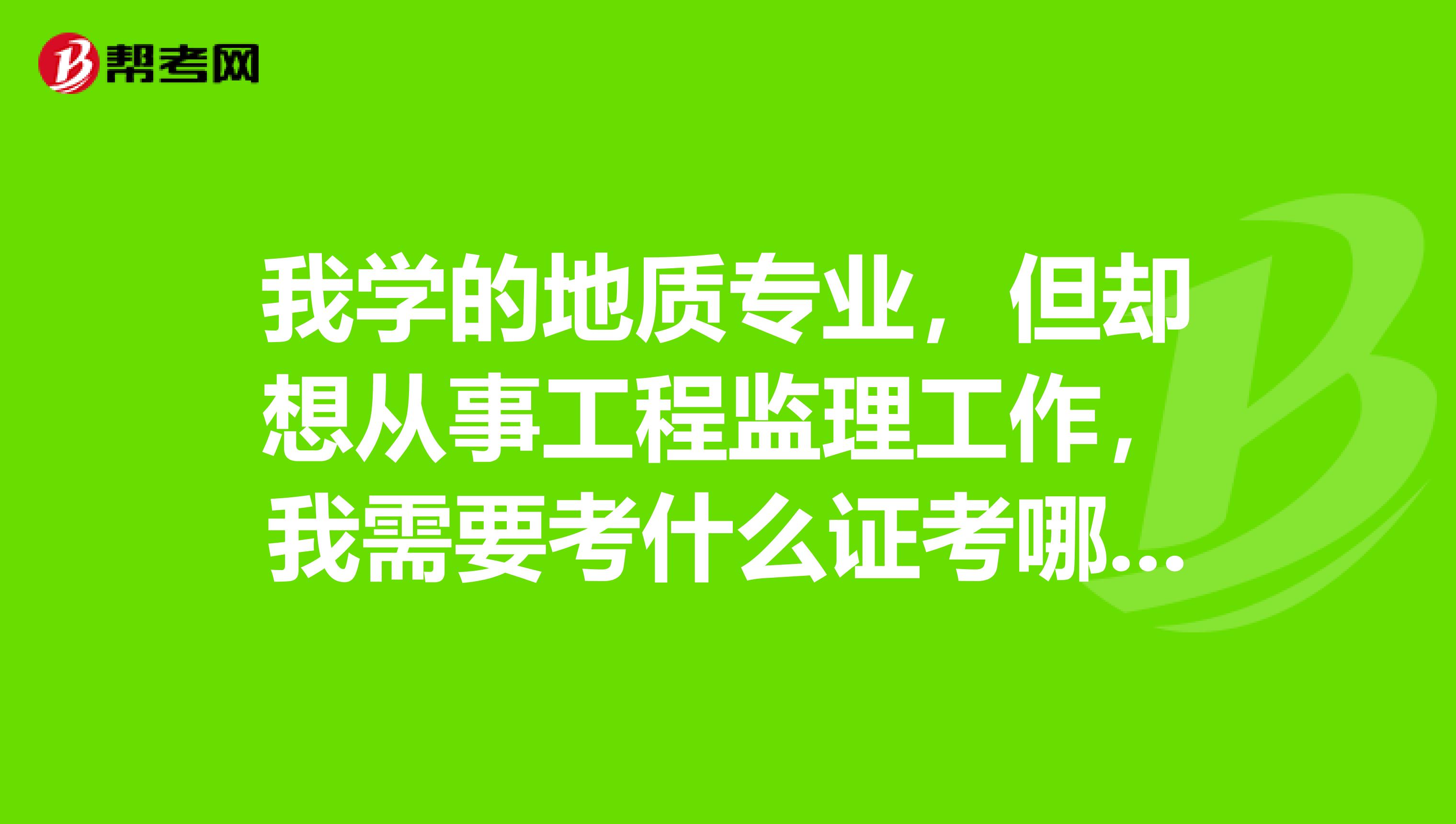 我学的地质专业，但却想从事工程监理工作，我需要考什么证考哪几科？