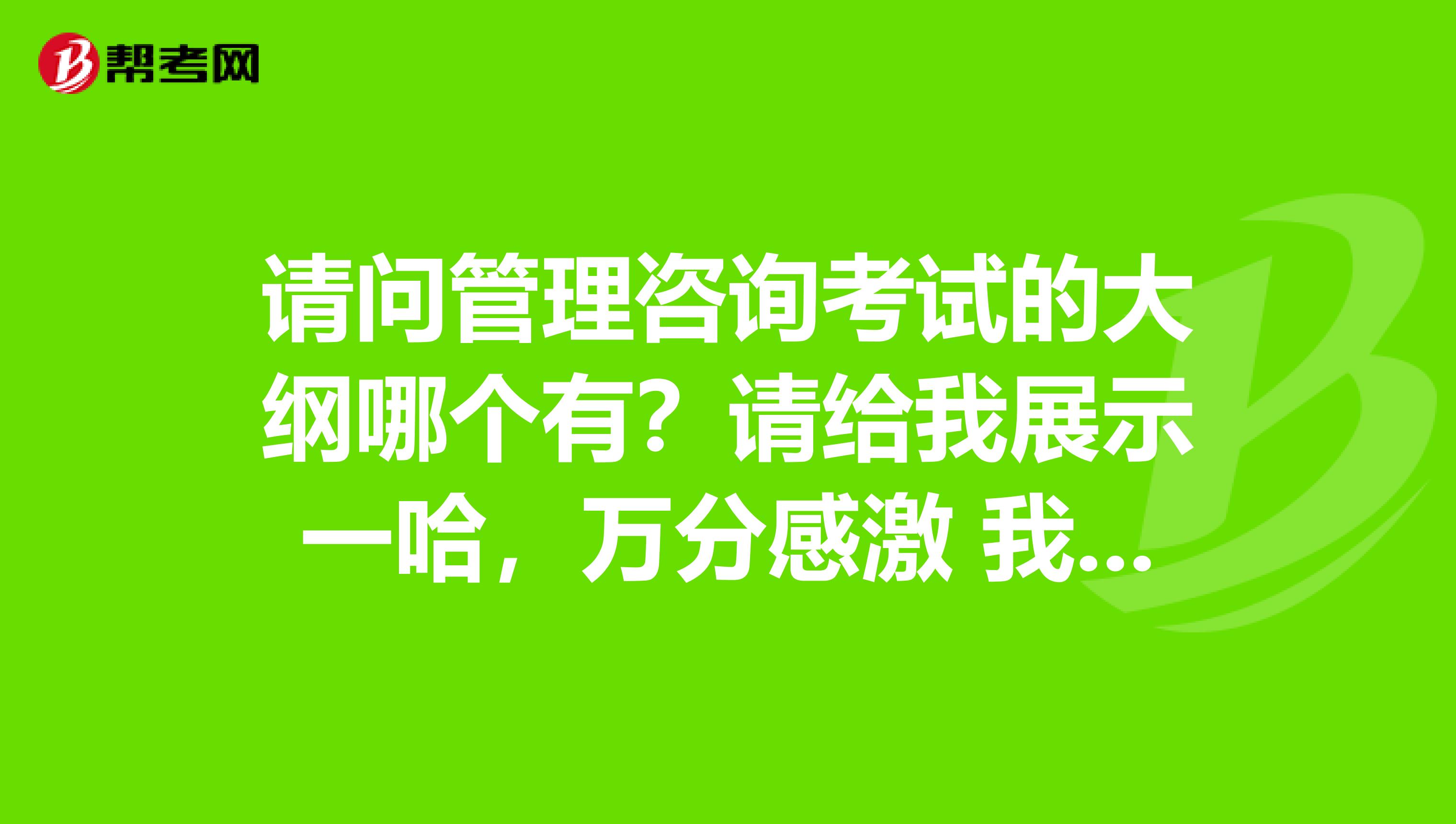 请问管理咨询考试的大纲哪个有？请给我展示一哈，万分感激 我是北京理工大学的妹子