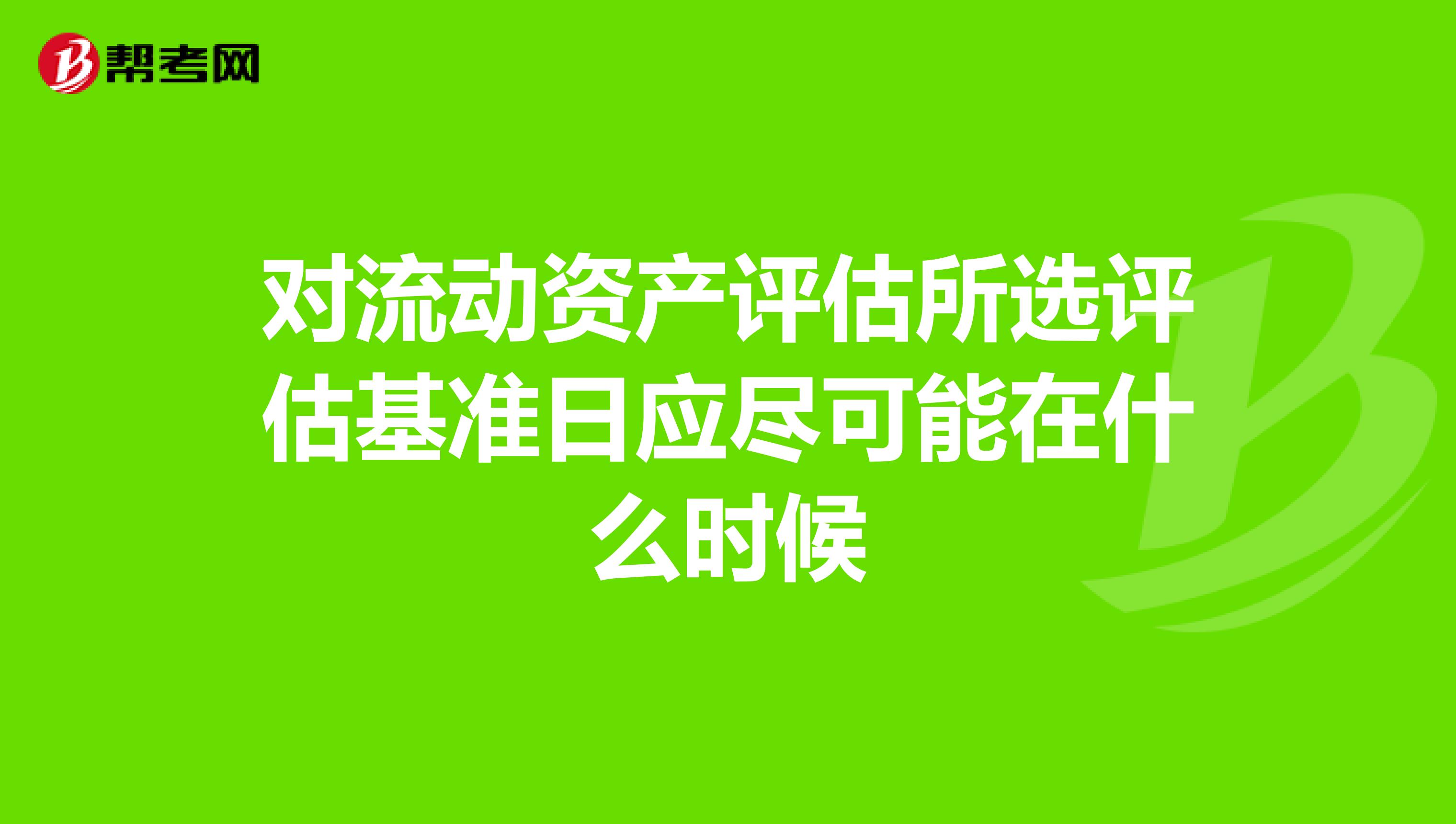 对流动资产评估所选评估基准日应尽可能在什么时候