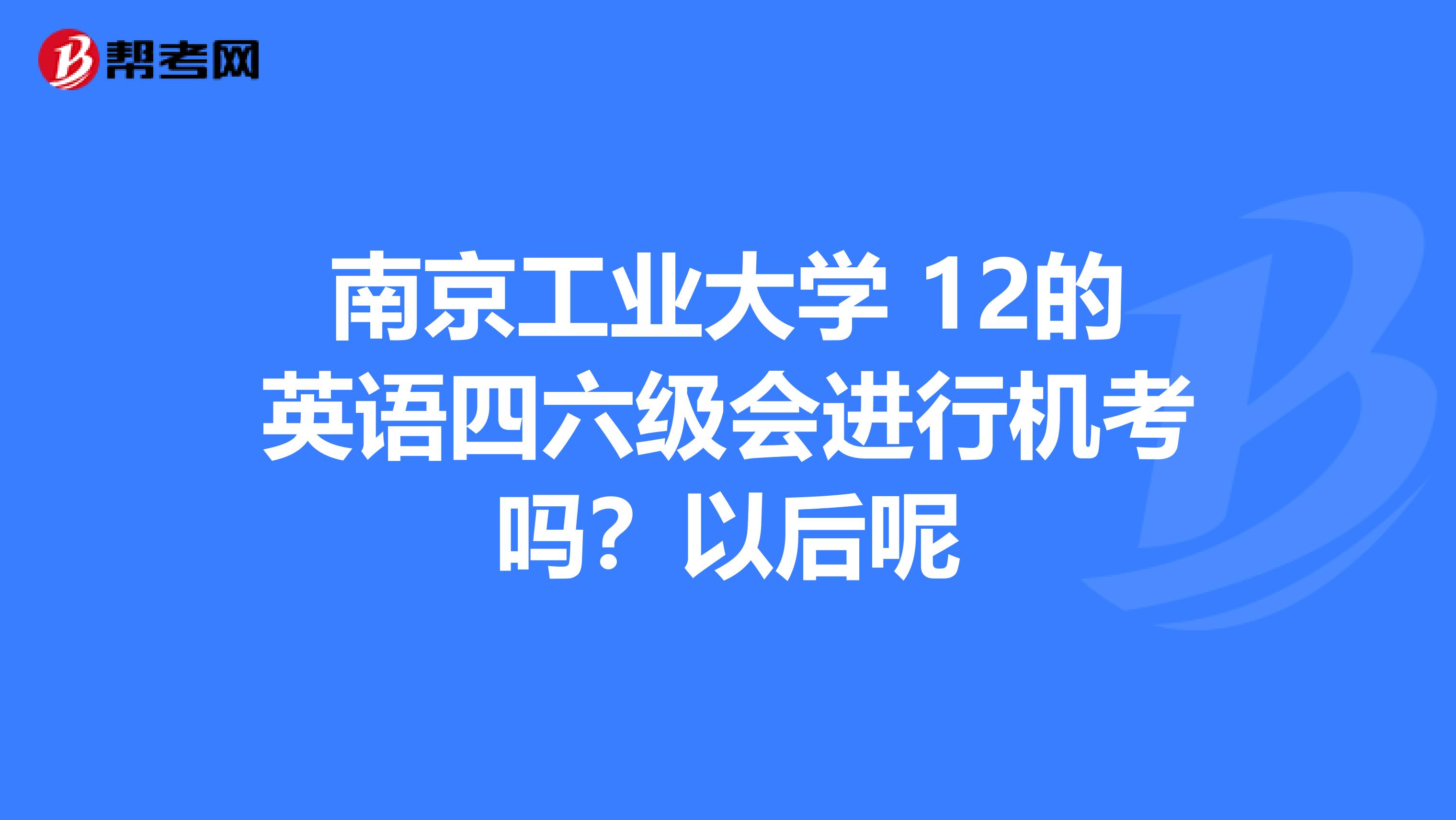 南京工业大学 12的英语四六级会进行机考吗?以后呢