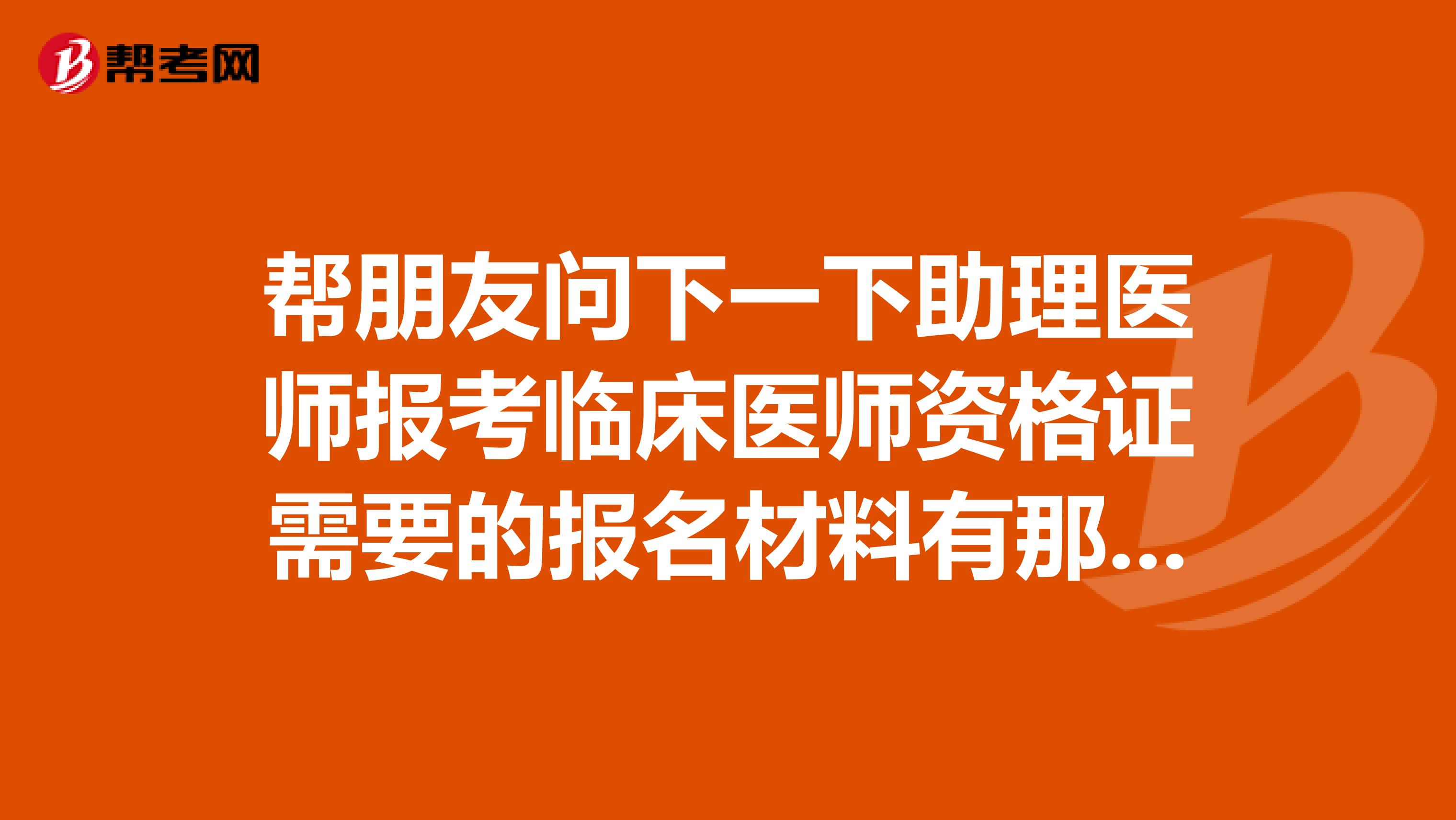 帮朋友问下一下助理医师报考临床医师资格证需要的报名材料有那些？麻烦知道的朋友给我说说