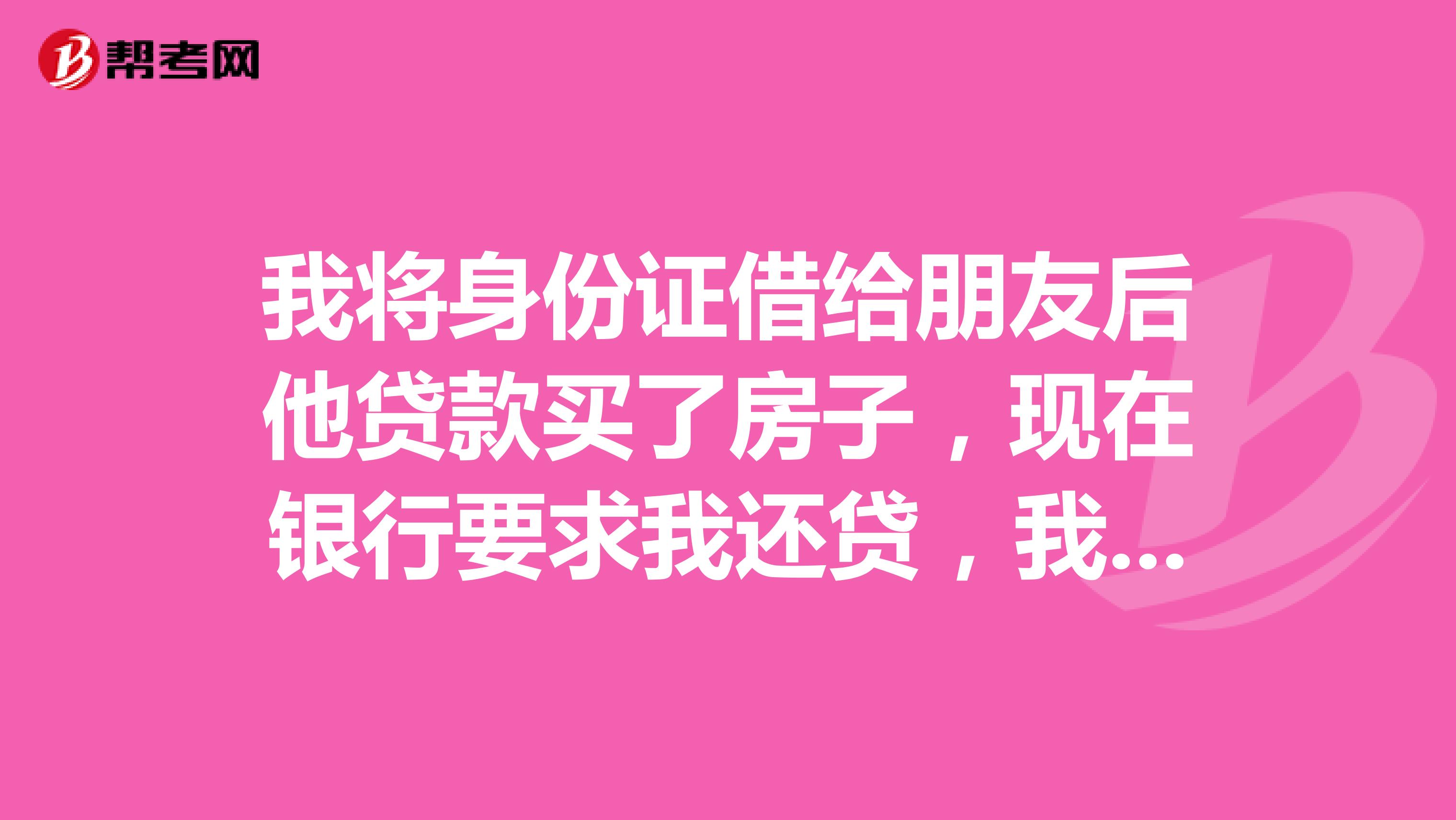 我将身份证借给朋友后他贷款买了房子,现在银行要求我还贷,我该怎么办?