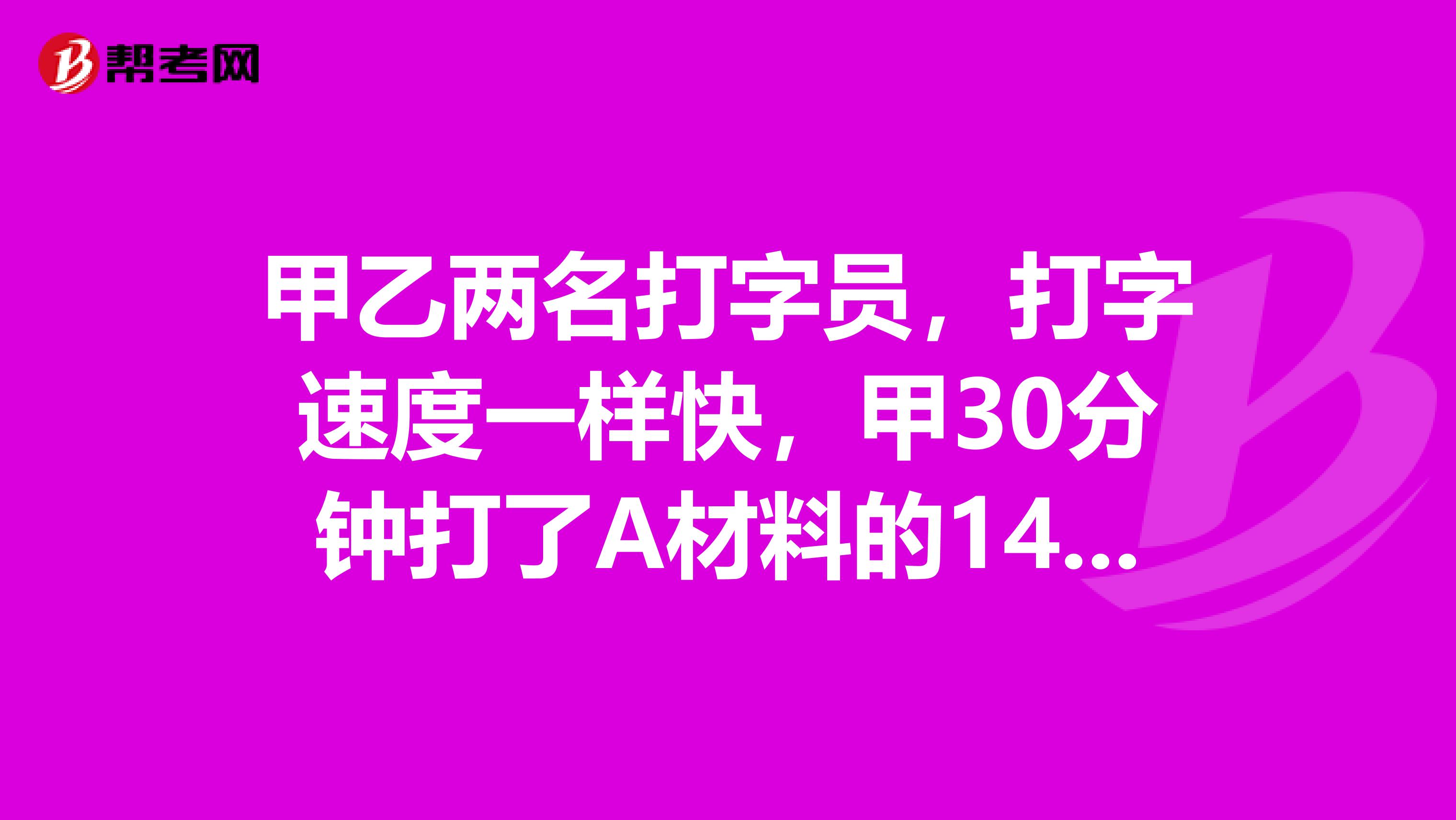 甲乙两名打字员,打字速度一样快,甲30分钟打了A材料的14,乙40分钟打了B材料...