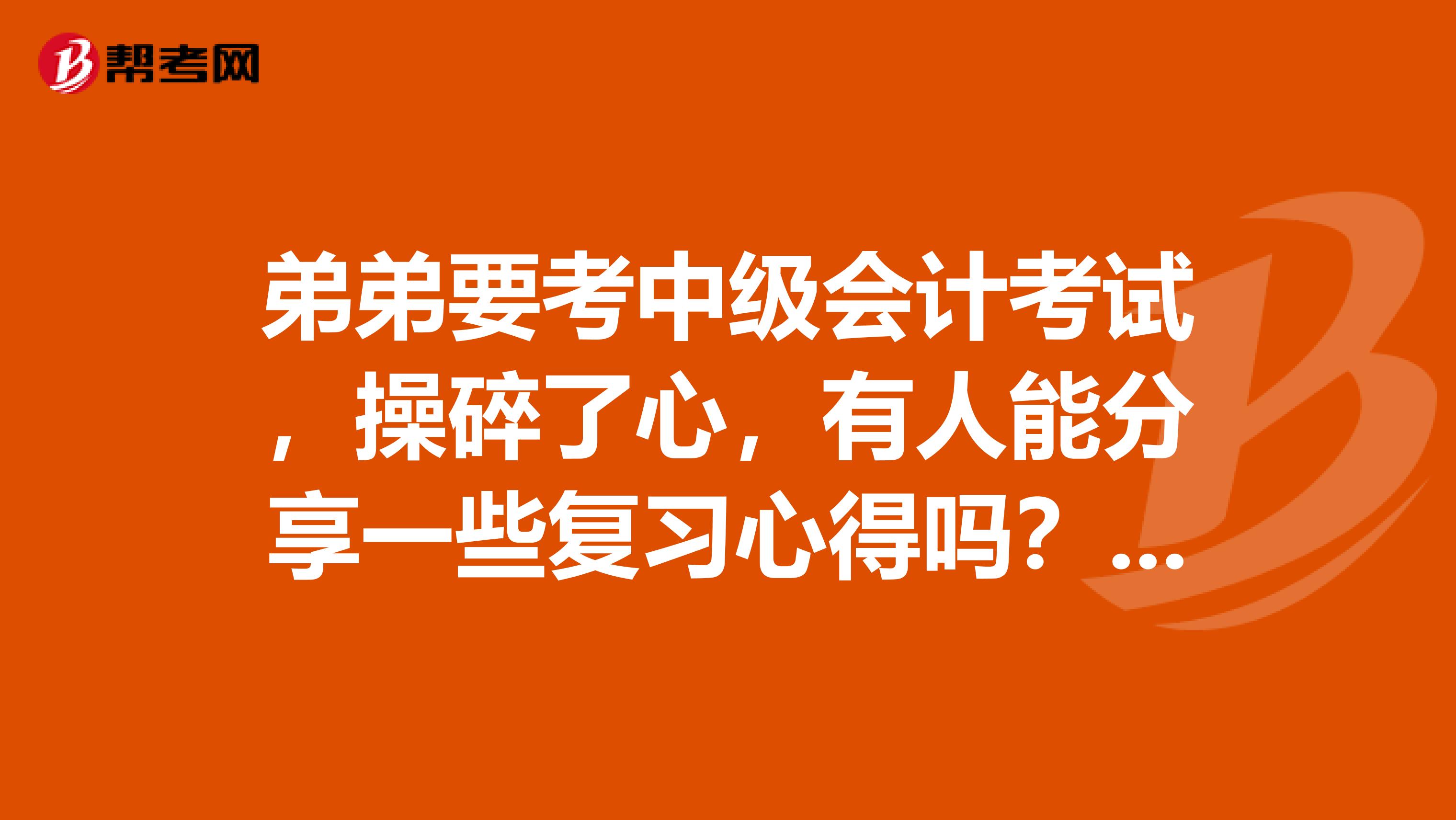 弟弟要考中级会计考试，操碎了心，有人能分享一些复习心得吗？感激不尽！！！！