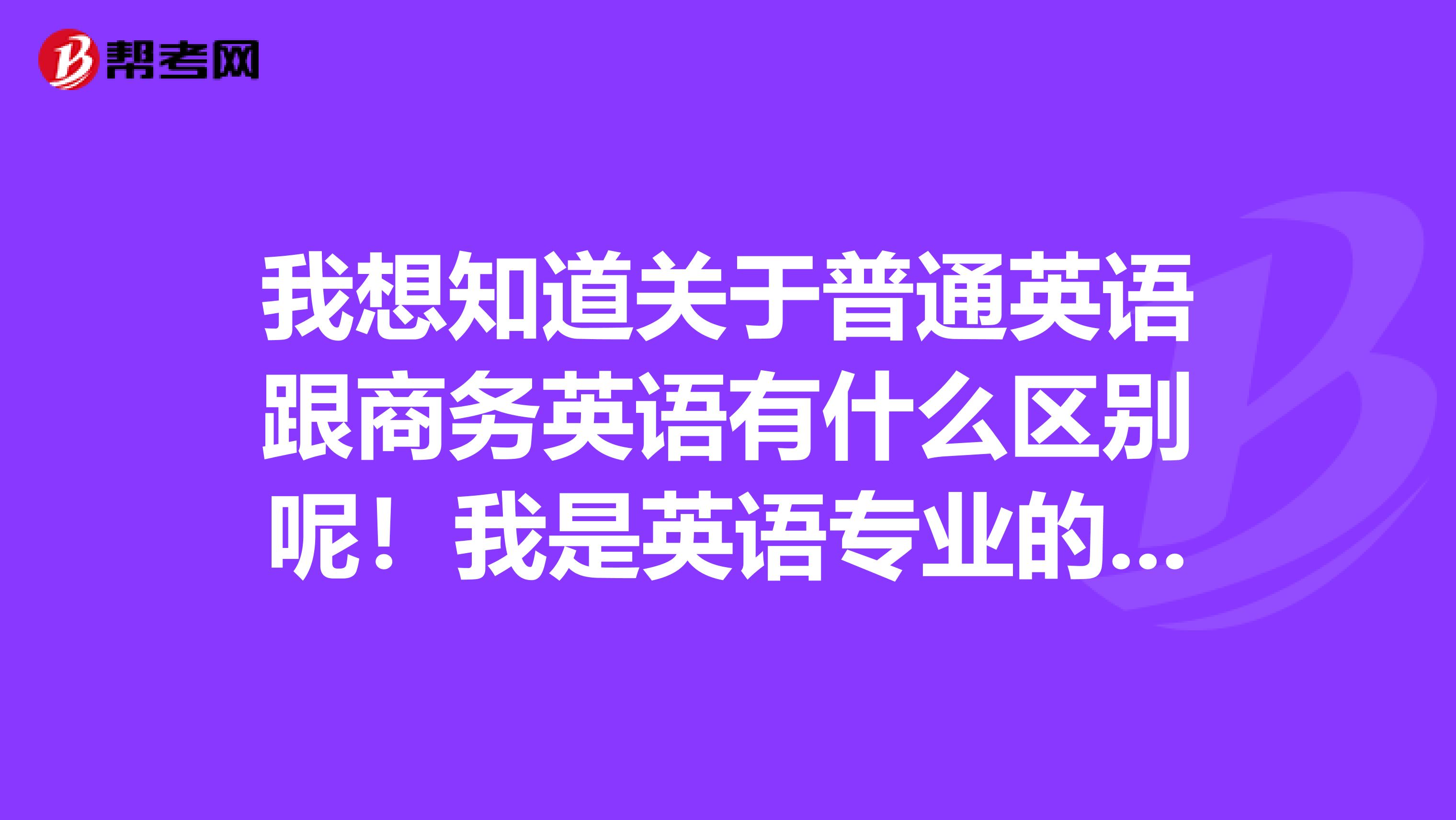 我想知道关于普通英语跟商务英语有什么区别呢！我是英语专业的学生，今年新加课程商务英语，​