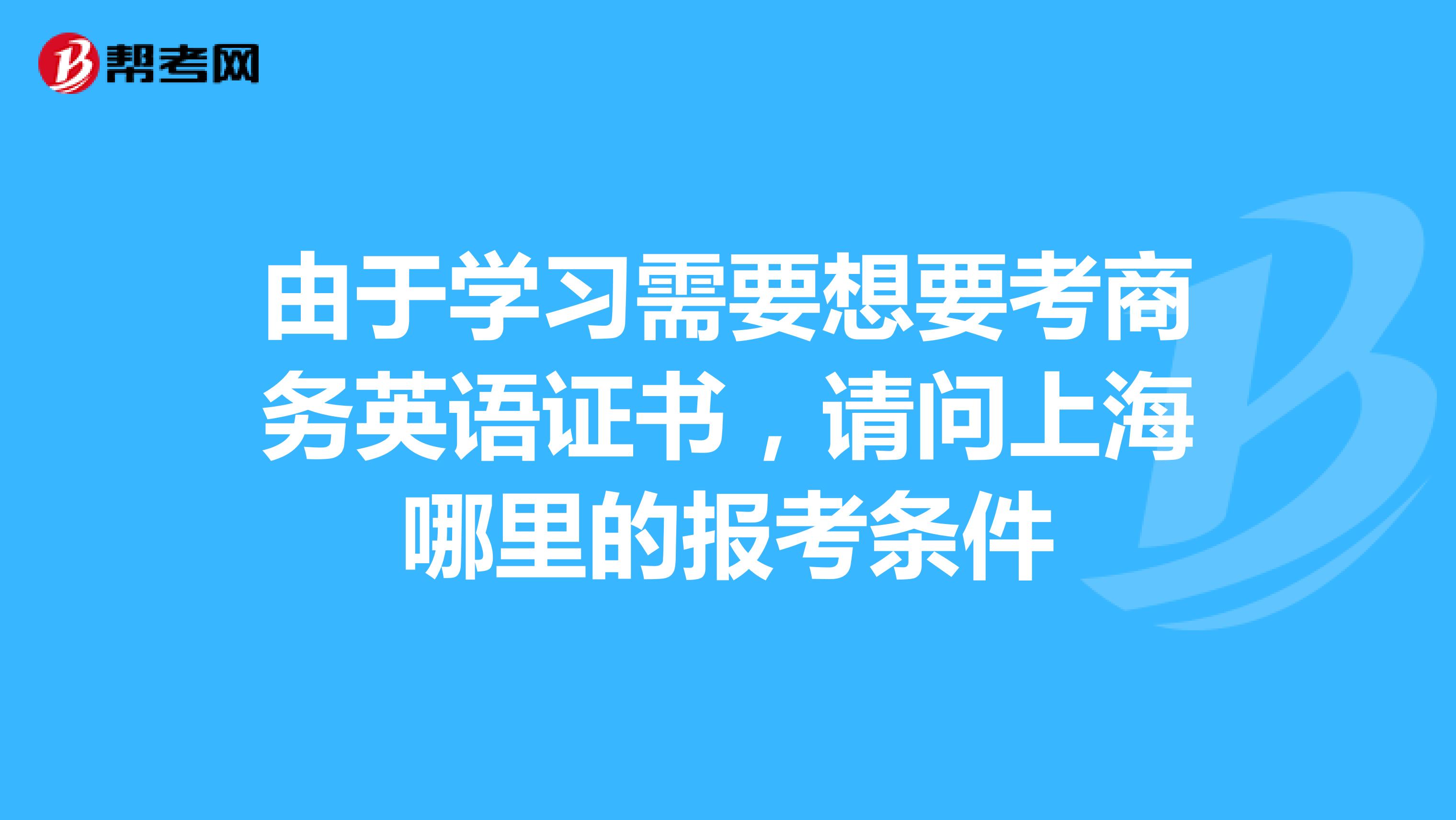 由于学习需要想要考商务英语证书,请问上海哪里的报考条件