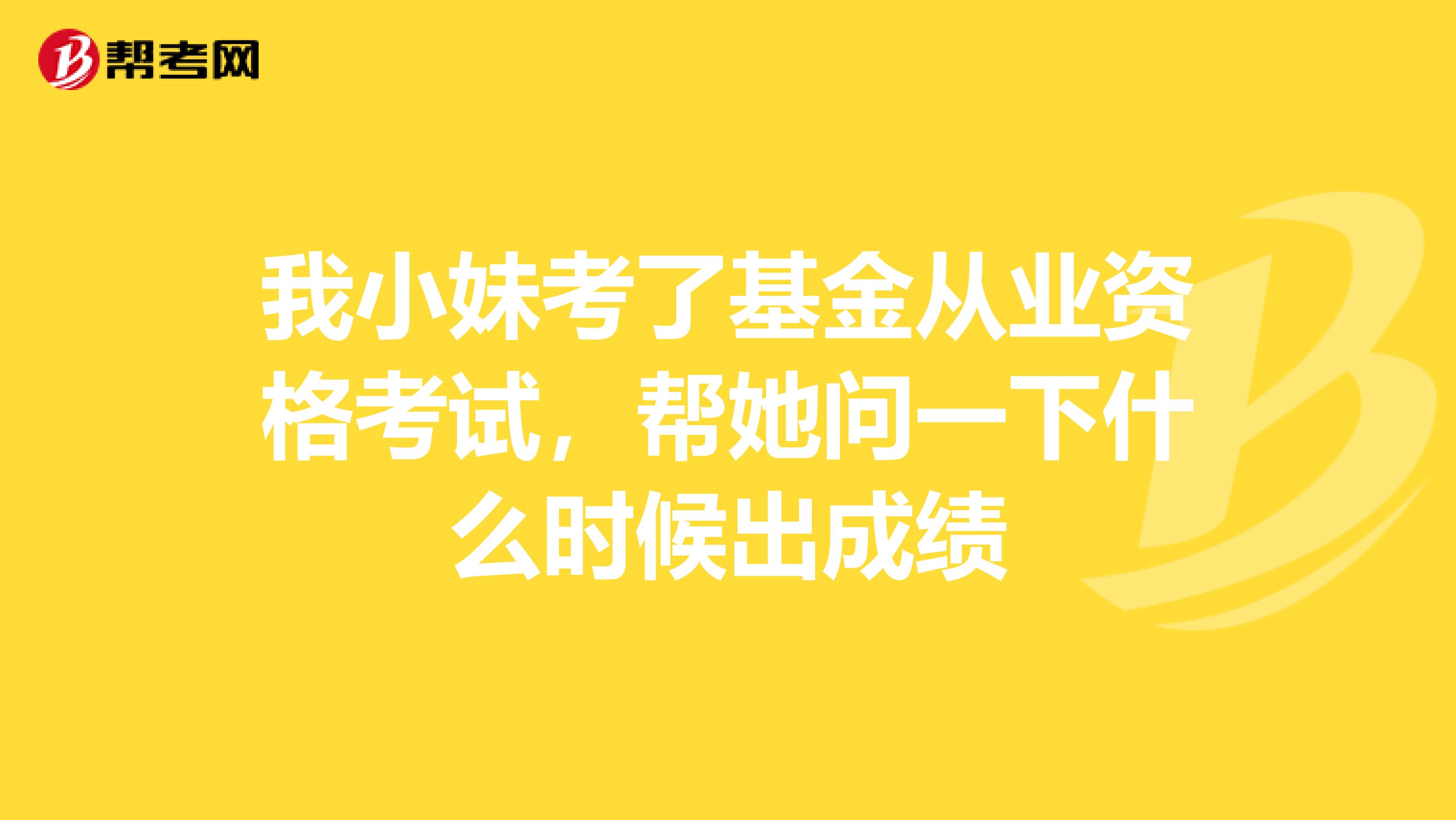 我小妹考了基金从业资格考试，帮她问一下什么时候出成绩