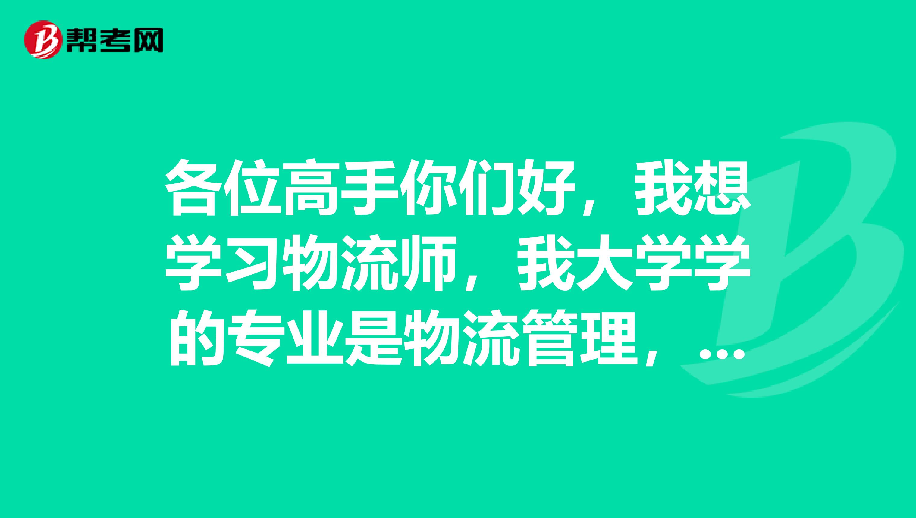 各位高手你們好，我想學(xué)習(xí)物流師，我大學(xué)學(xué)的專業(yè)是物流管理，我想考物流師