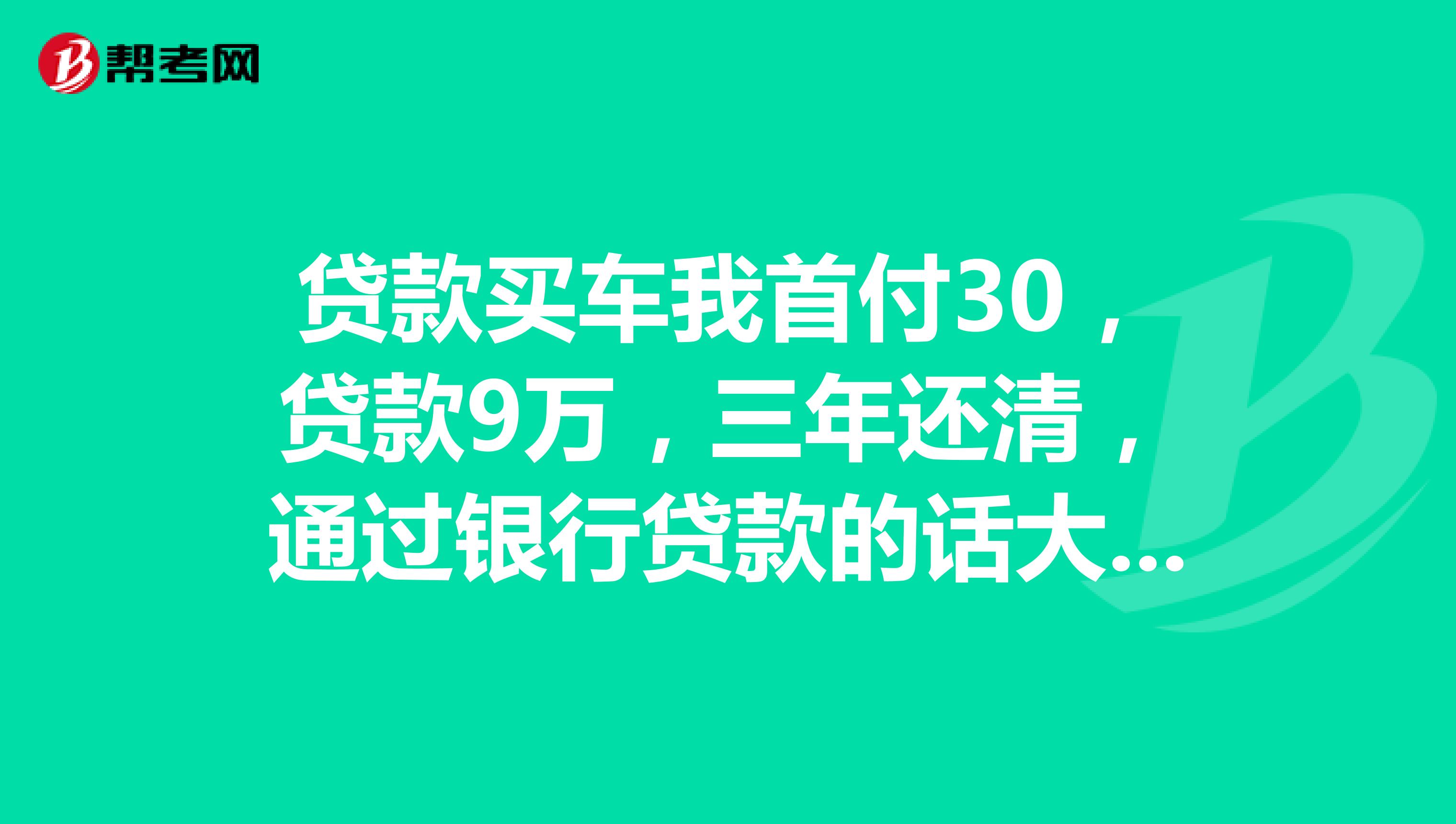 贷款买车我首付30,贷款9万,三年还清,通过银行贷款的话大概要多付9000多利息,通过汽车金融贷款利息多