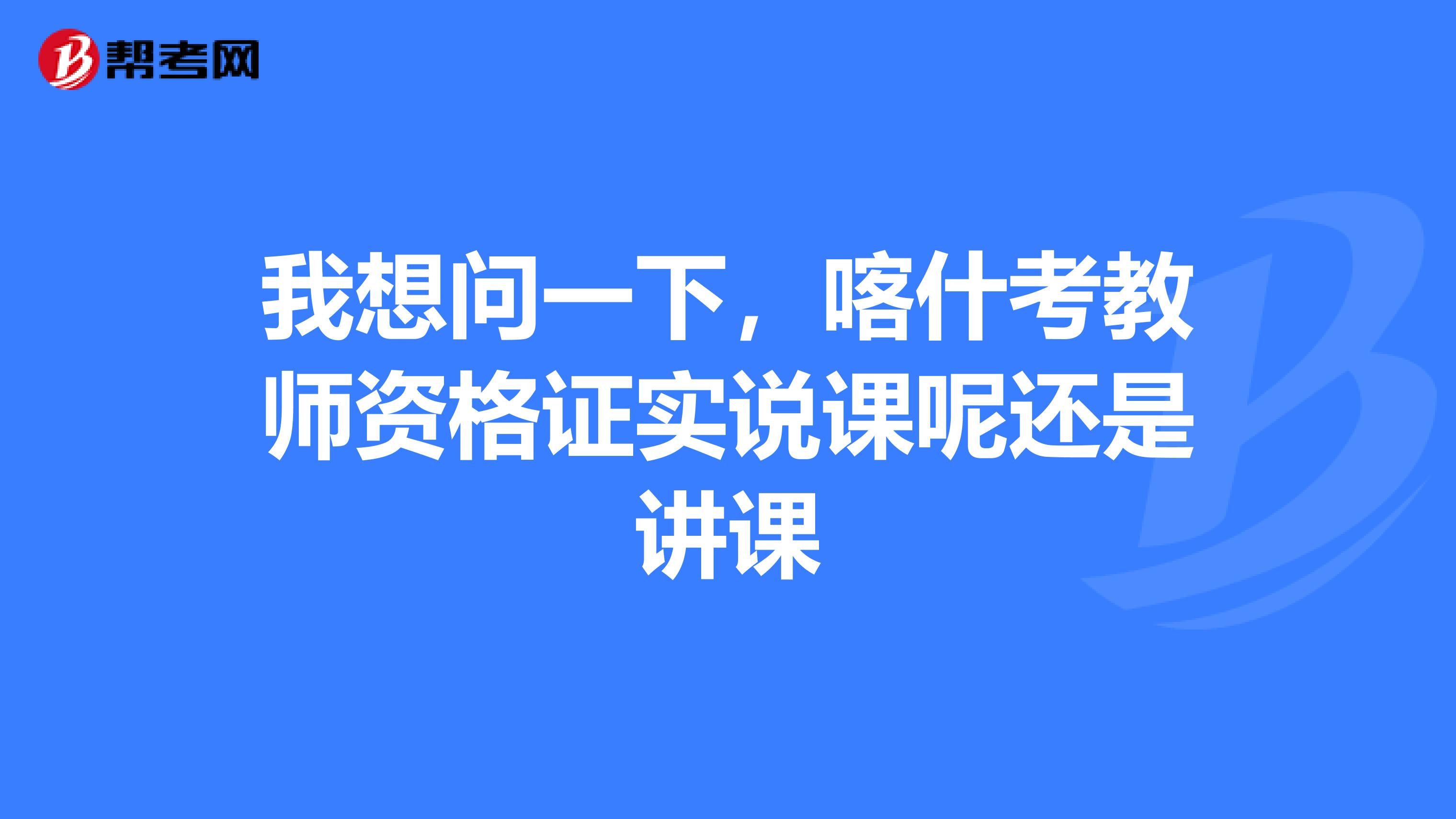 我想问一下，喀什考教师资格证实说课呢还是讲课