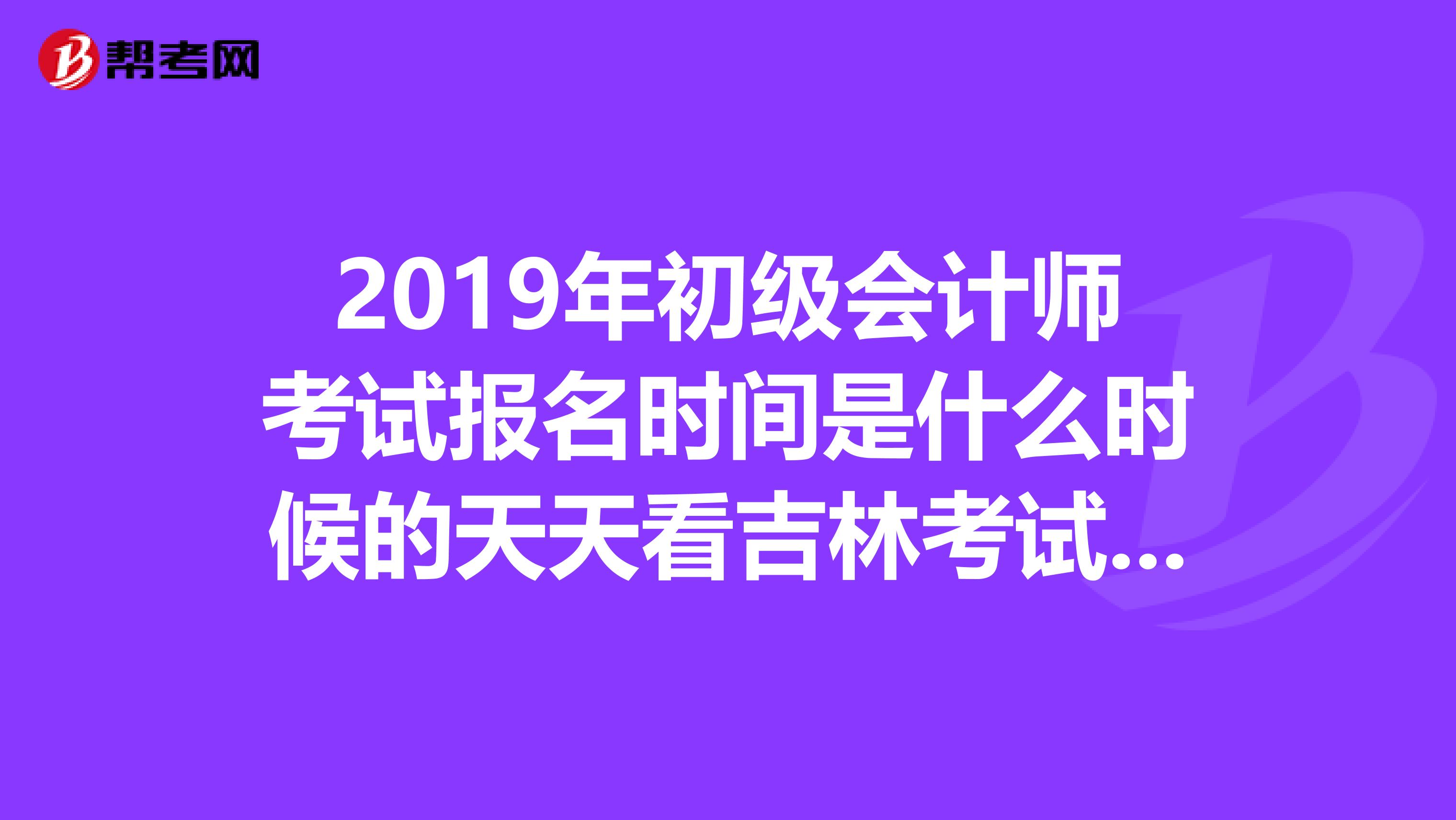 2019年初级会计师考试报名时间是什么时候的天天看吉林考试界怎么也没看到报名信息啊不会已经错过了吧