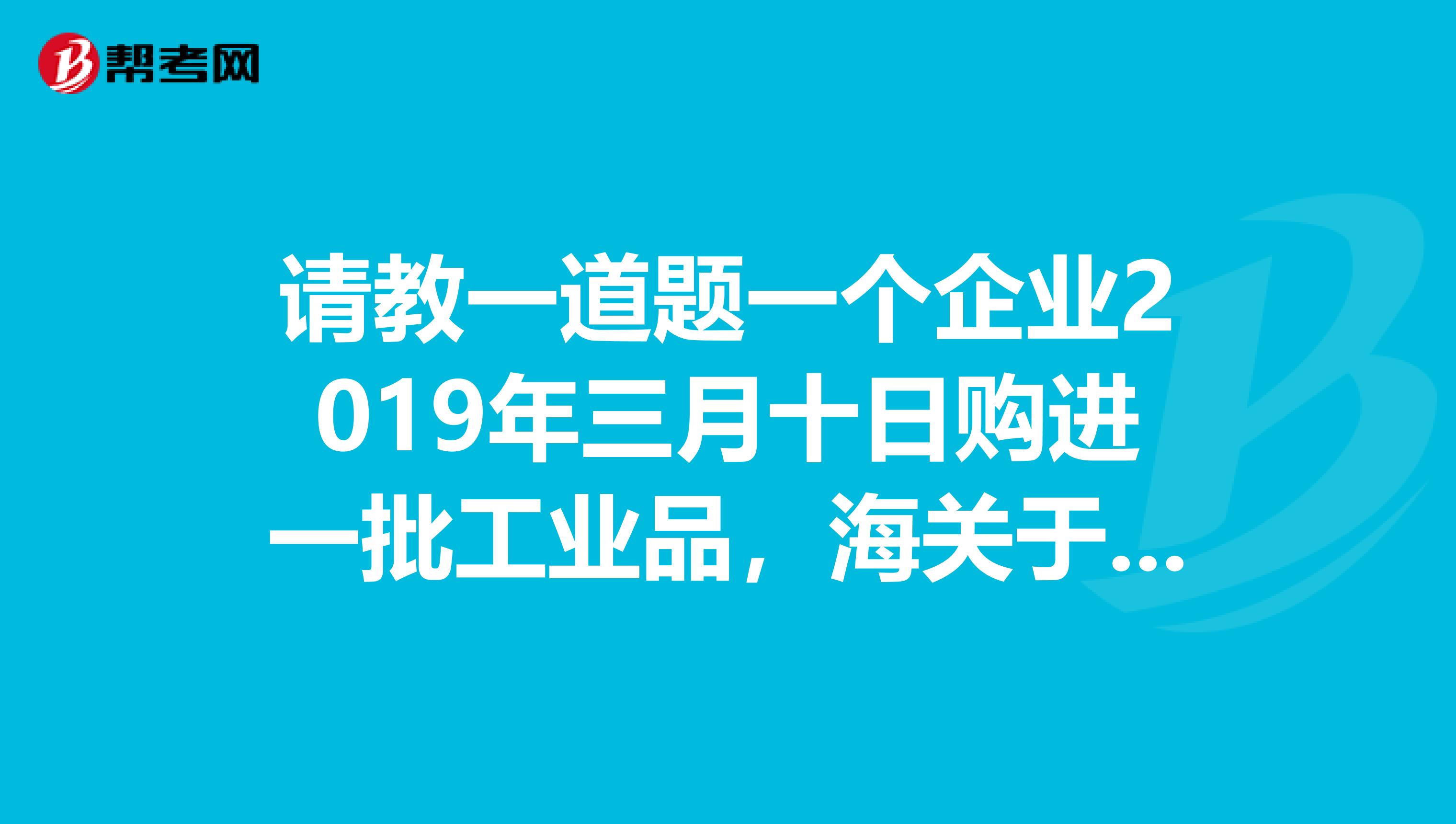 请教一道题一个企业2019年三月十日购进一批工业品,海关于当日填发了税款缴纳证,关税完税价格40万,