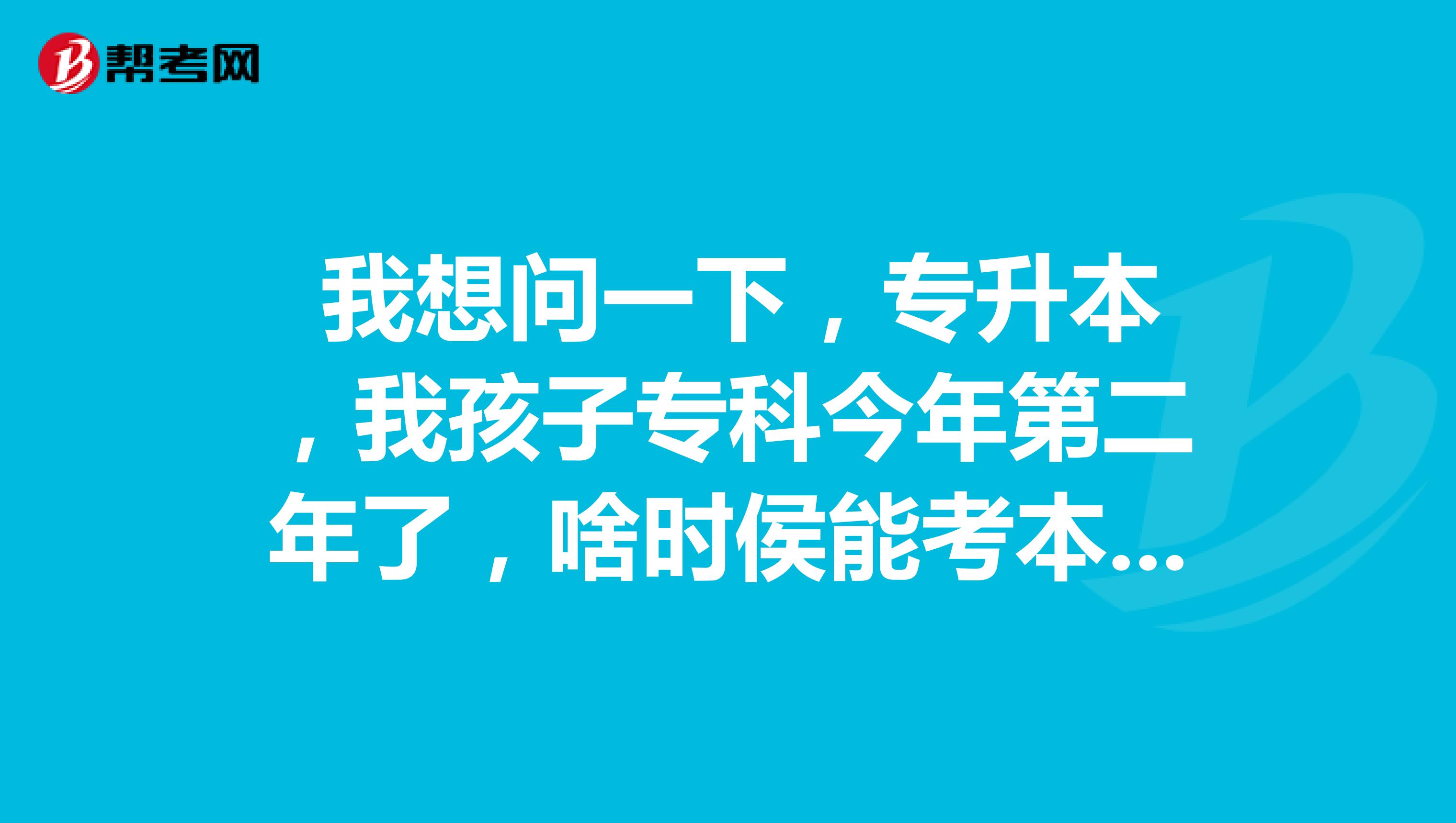  我想问一下，专升本，我孩子专科今年第二年了，啥时侯能考本科，第二在哪报名，第三除了专业文化课考啥呢