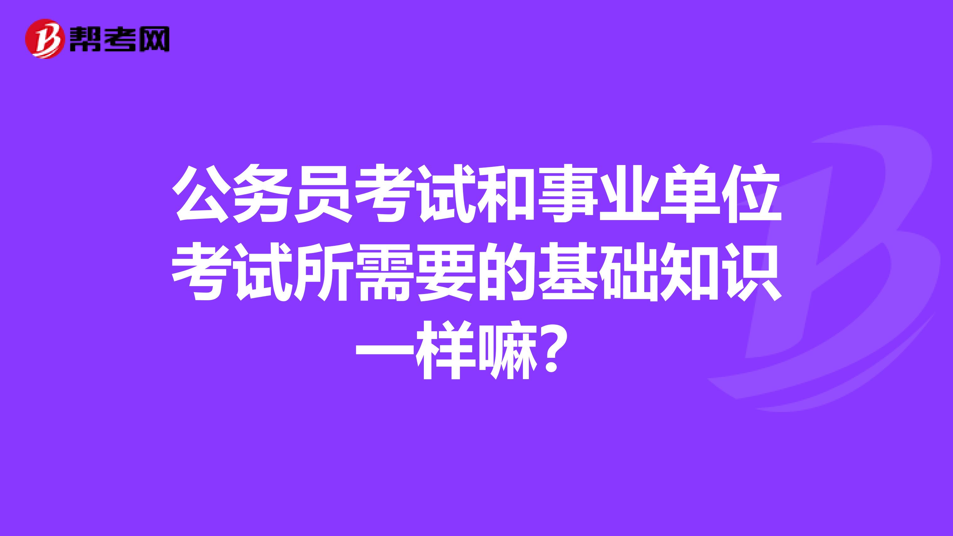 公务员考试和事业单位考试所需要的基础知识一样嘛?