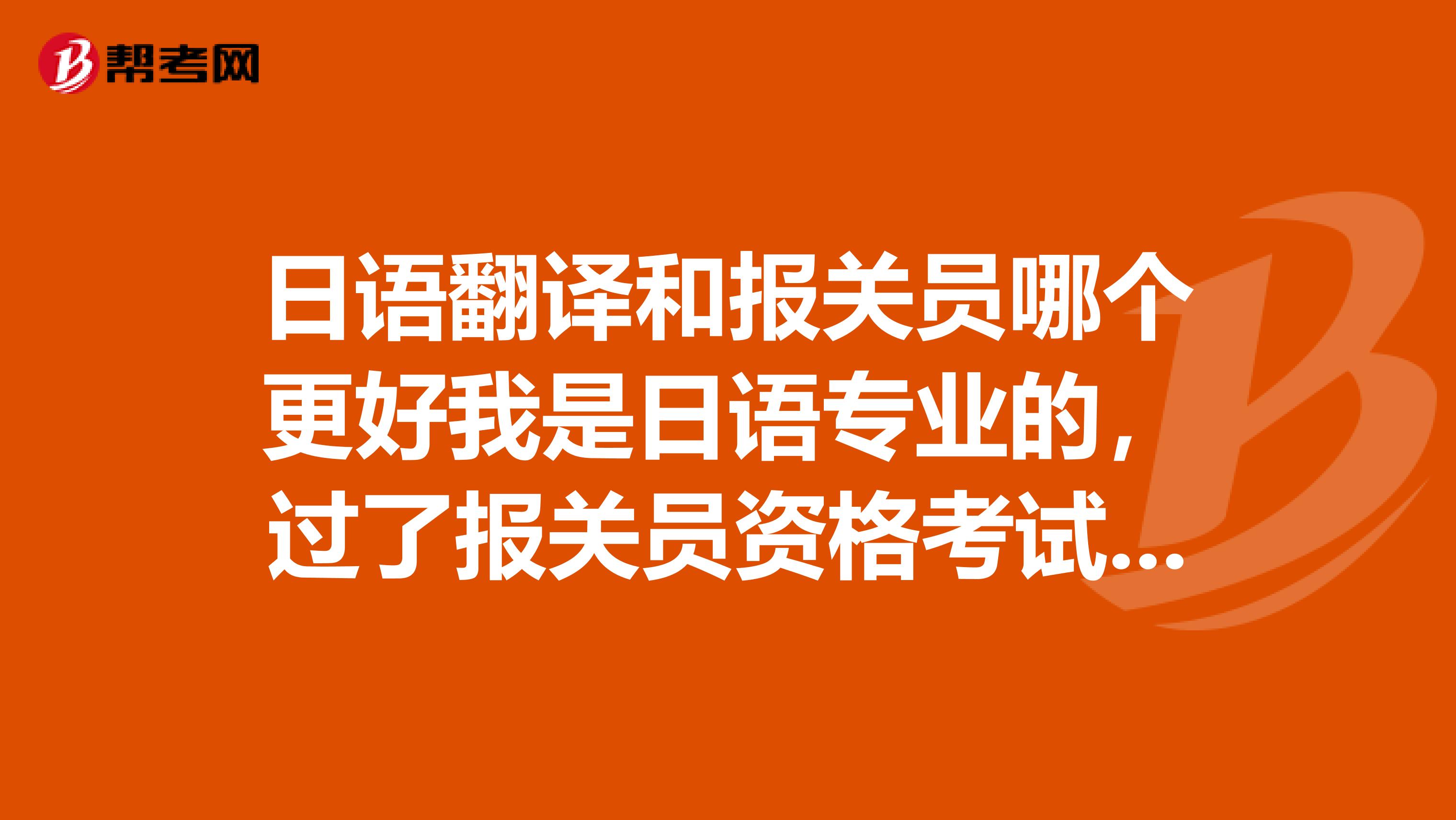 日语翻译和报关员哪个更好我是日语专业的，过了报关员资格考试，不知道选哪个就业会更好，麻烦给点建议