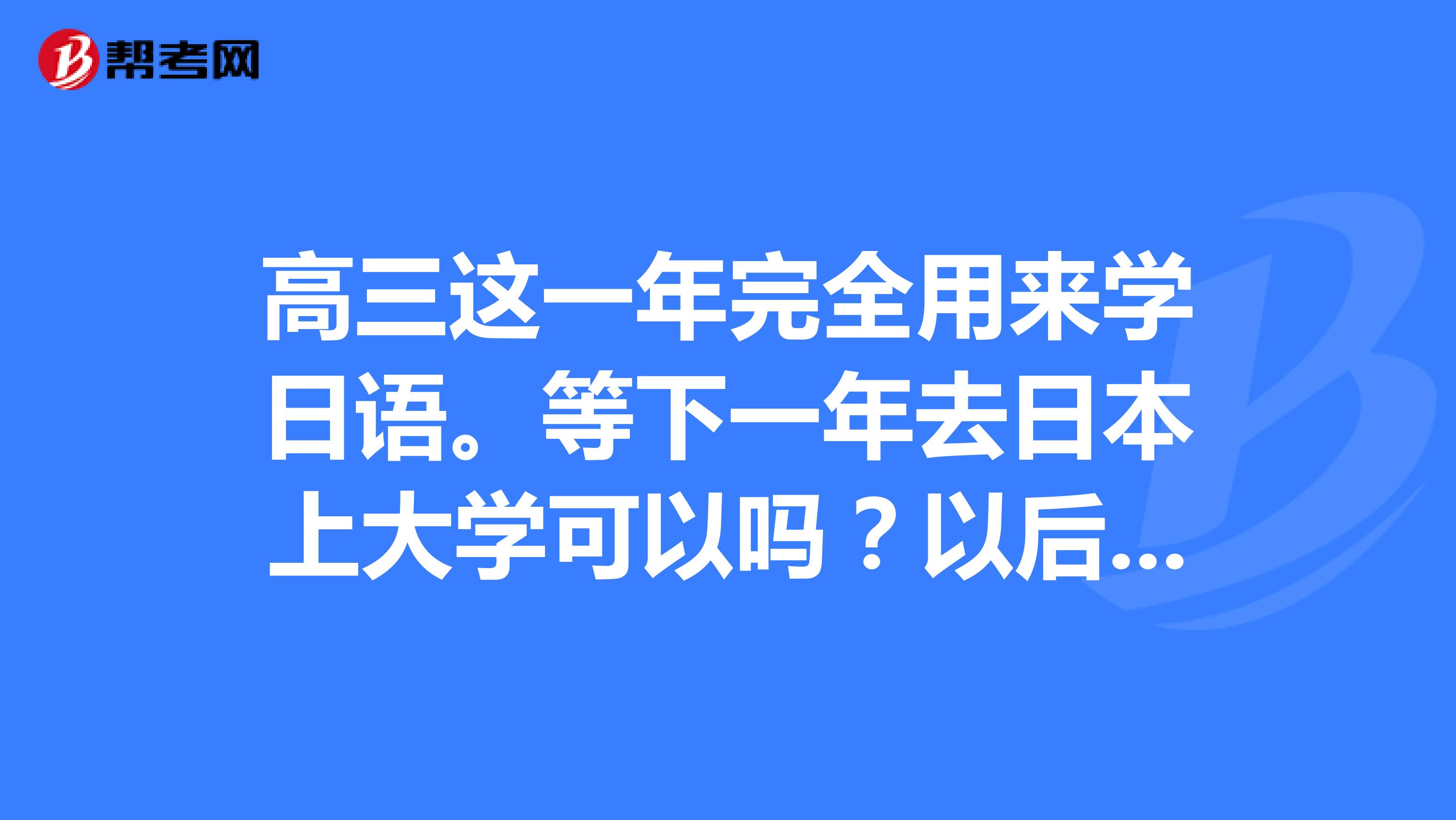 高三这一年完全用来学日语。等下一年去日本上大学可以吗?以后的发展会不会比在国内的大学毕业好?