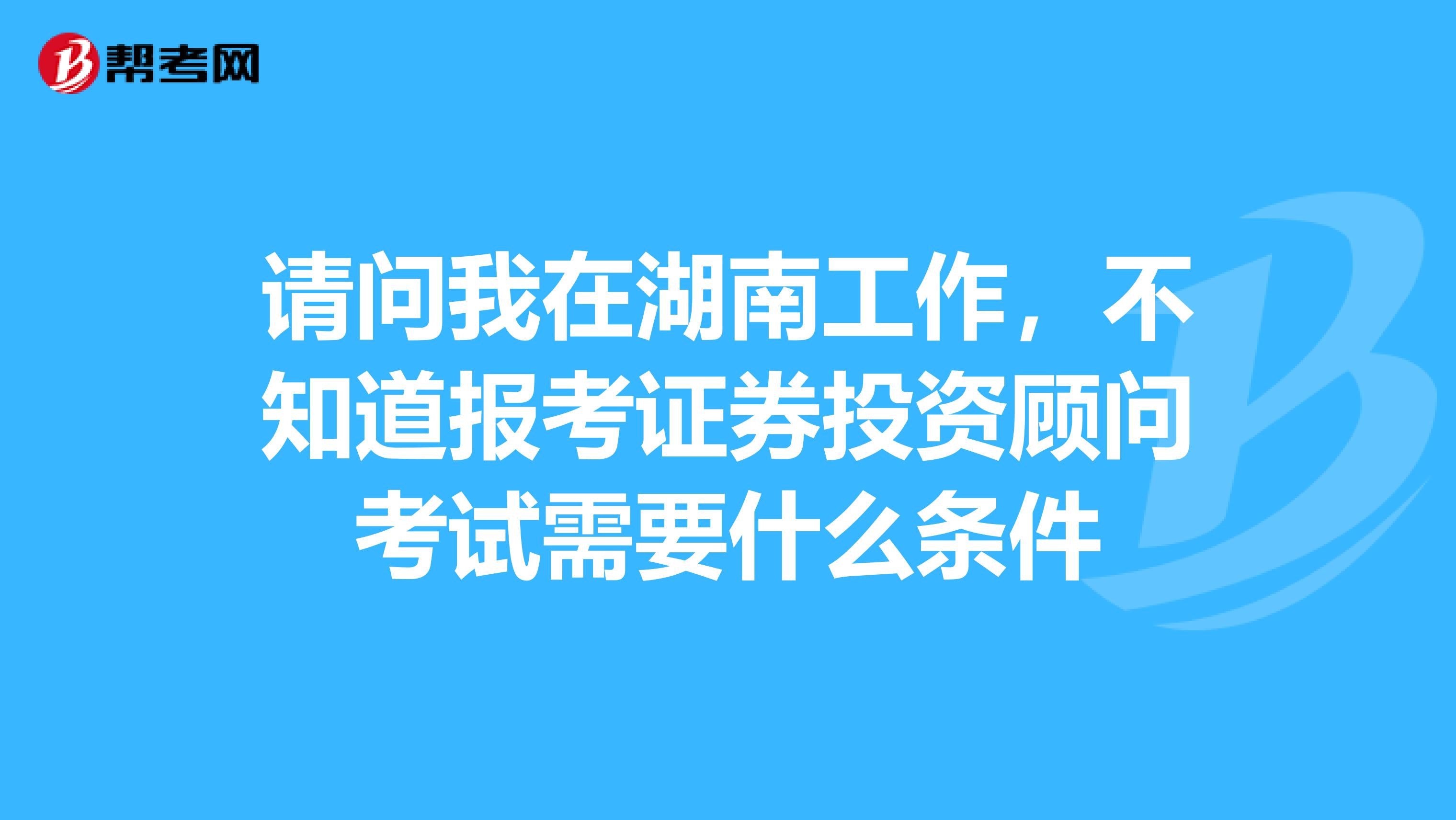 请问我在湖南工作,不知道报考证券投资顾问考试需要什么条件