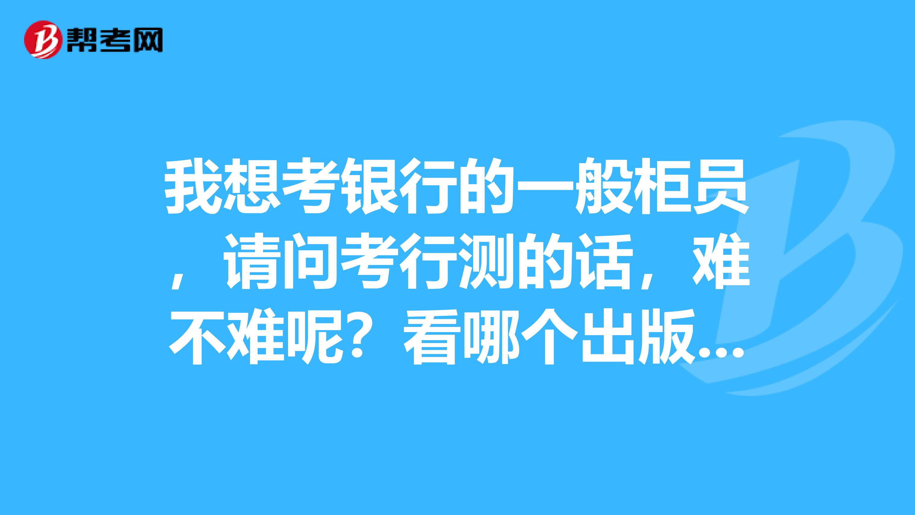 我想考銀行的一般柜員，請問考行測的話，難不難呢？看哪個出版社的行測書好呢？請推薦一本吧。