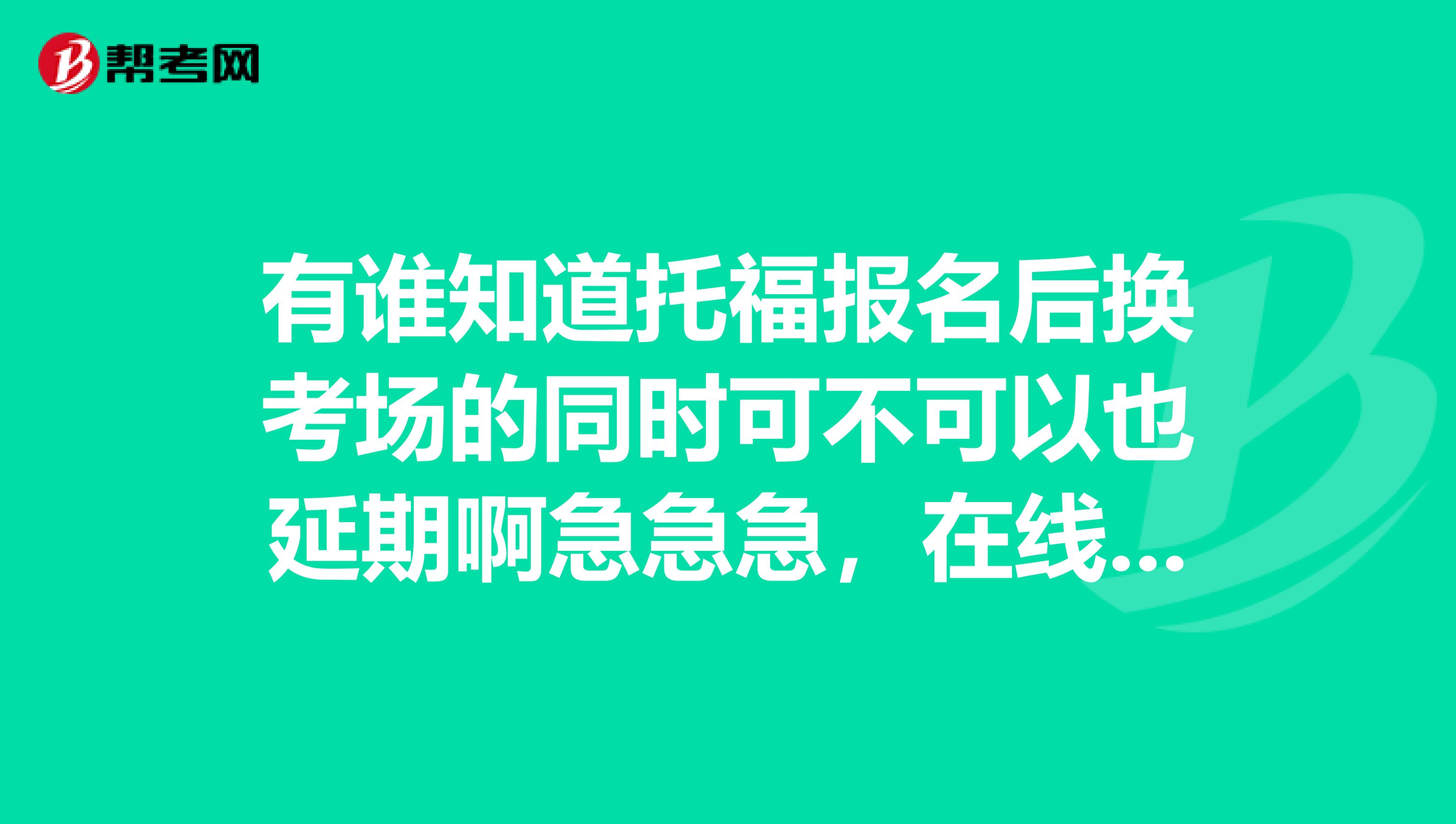 有谁知道托福报名后换考场的同时可不可以也延期啊急急急，在线等，谢谢