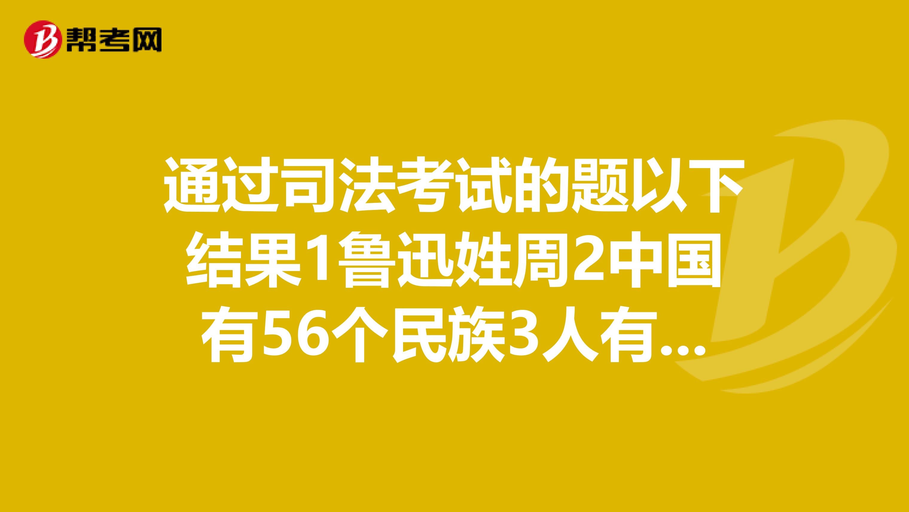 通过司法考试的题以下结果1鲁迅姓周2中国有56个民族3人有两只手4以上说法都