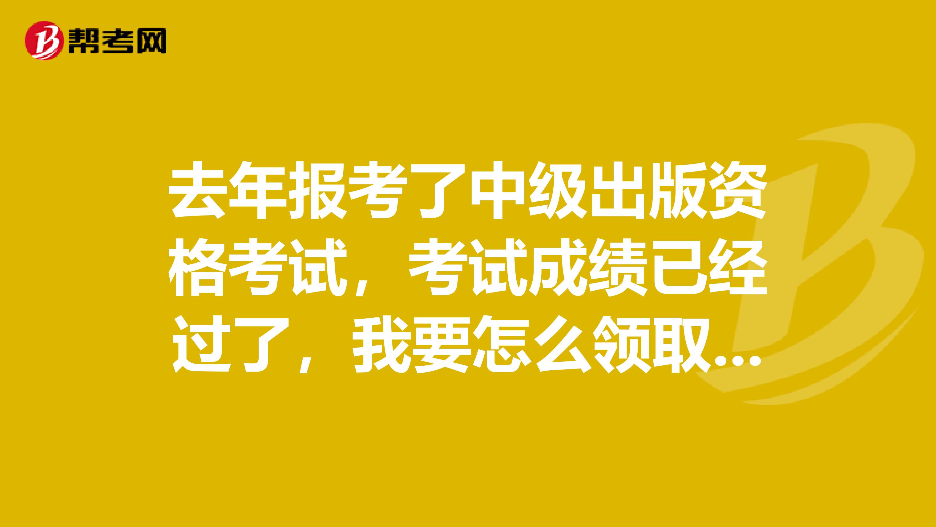 去年报考了中级出版资格考试，考试成绩已经过了，我要怎么领取证书呀？