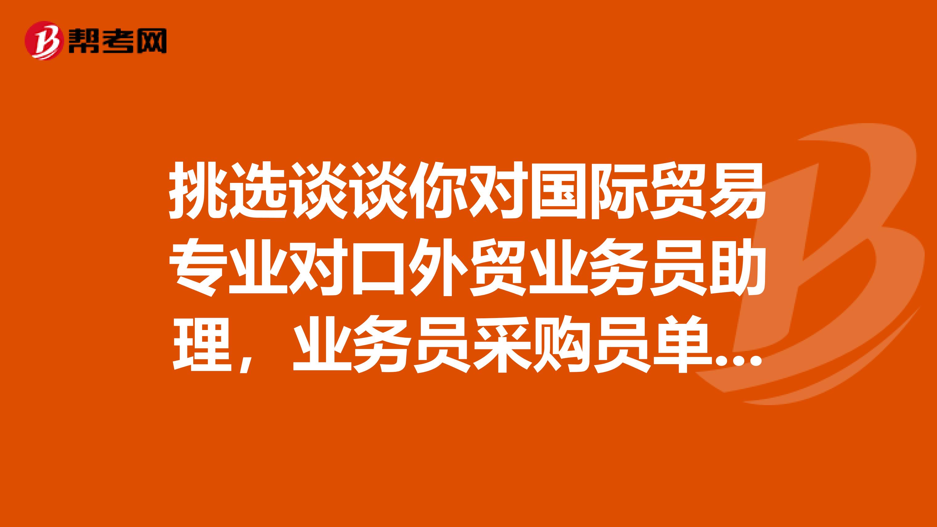 挑选谈谈你对国际贸易专业对口外贸业务员助理,业务员采购员单证员跟单员报关员报检员的认识吧?