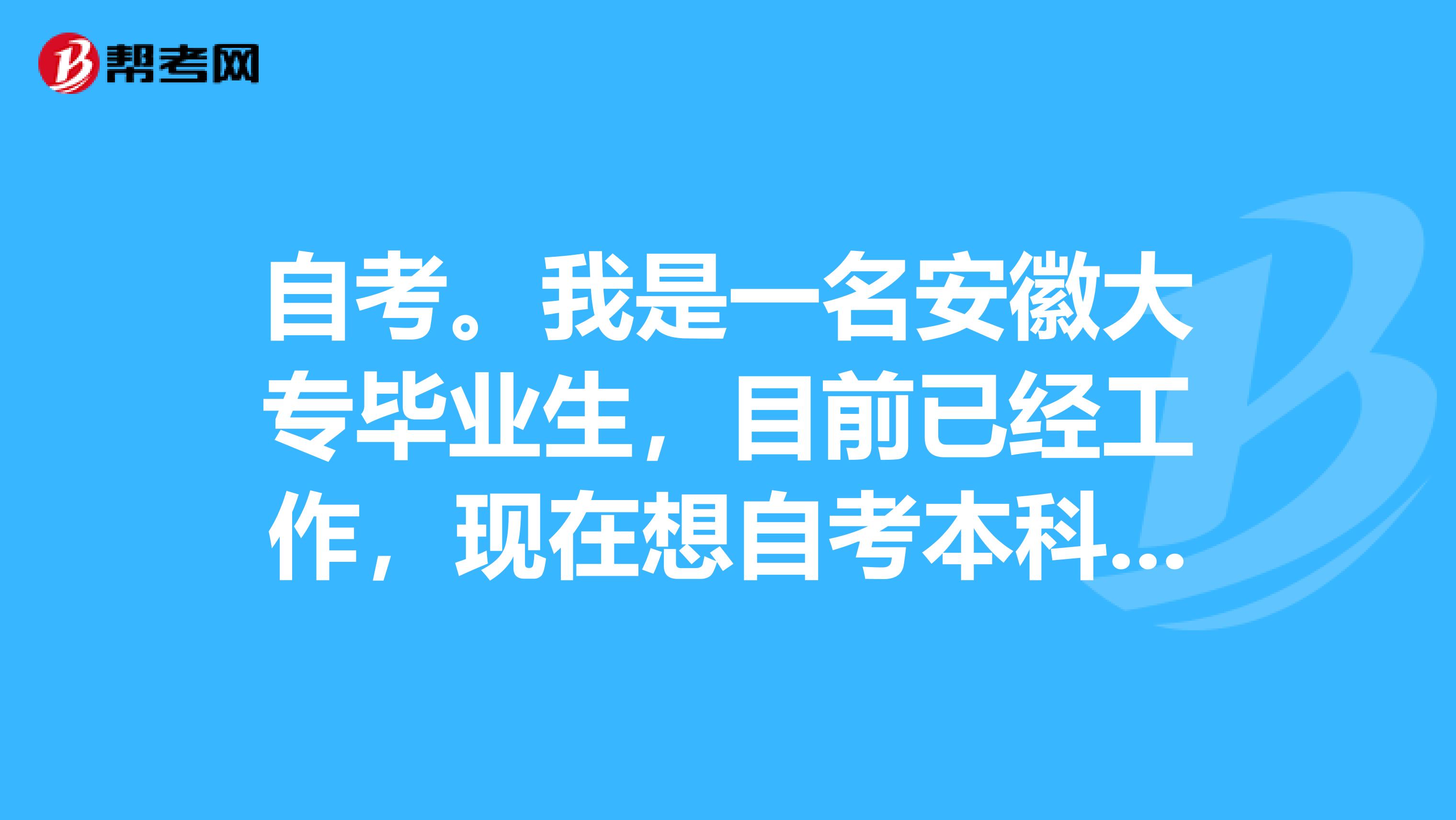 自考。我是一名安徽大专毕业生,目前已经工作,现在想自考本科自学考试,想考省外地区好一点院校