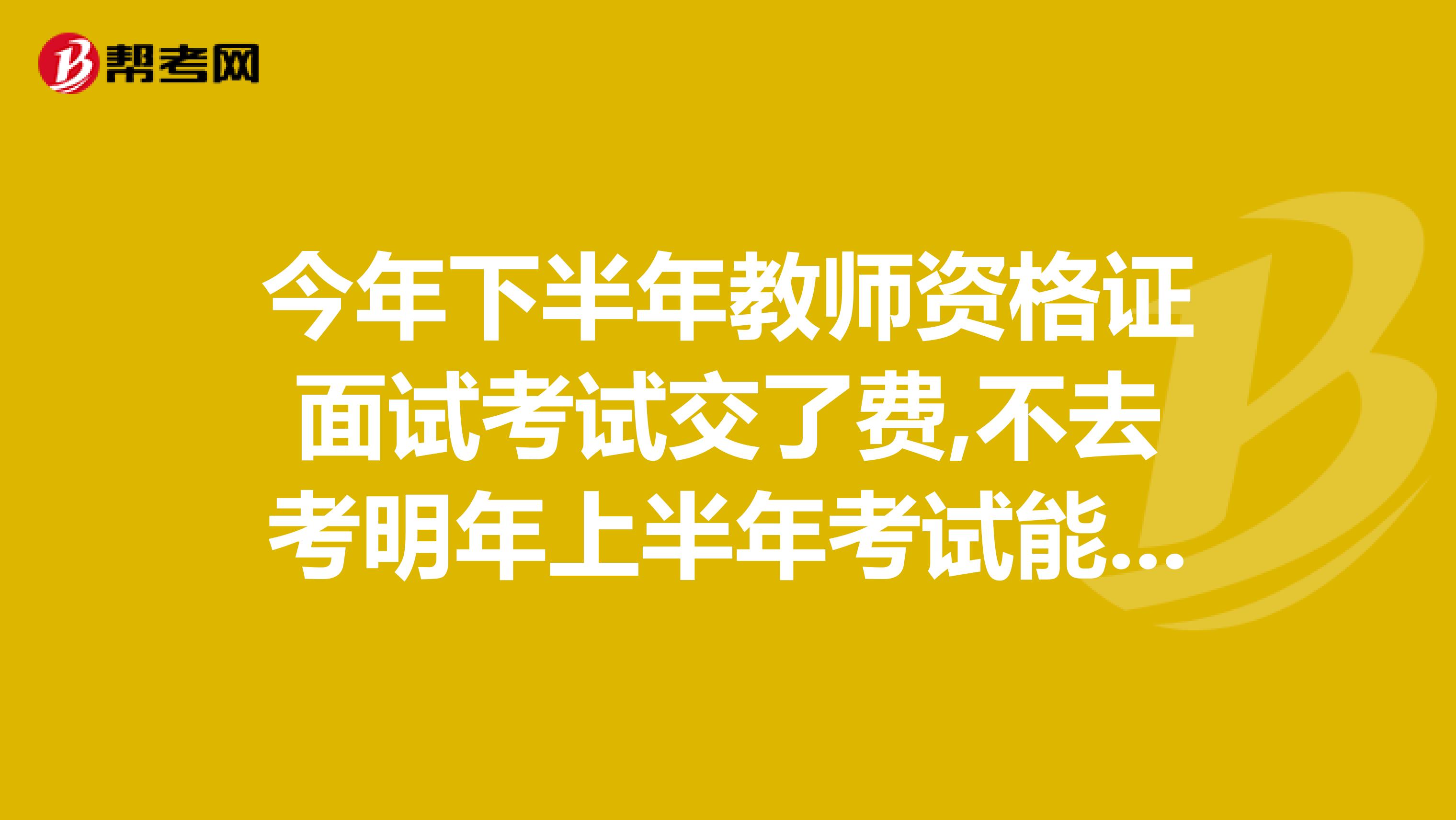 今年下半年教师资格证面试考试交了费,不去考明年上半年考试能参加面试考吗明年时间是好久呢?
