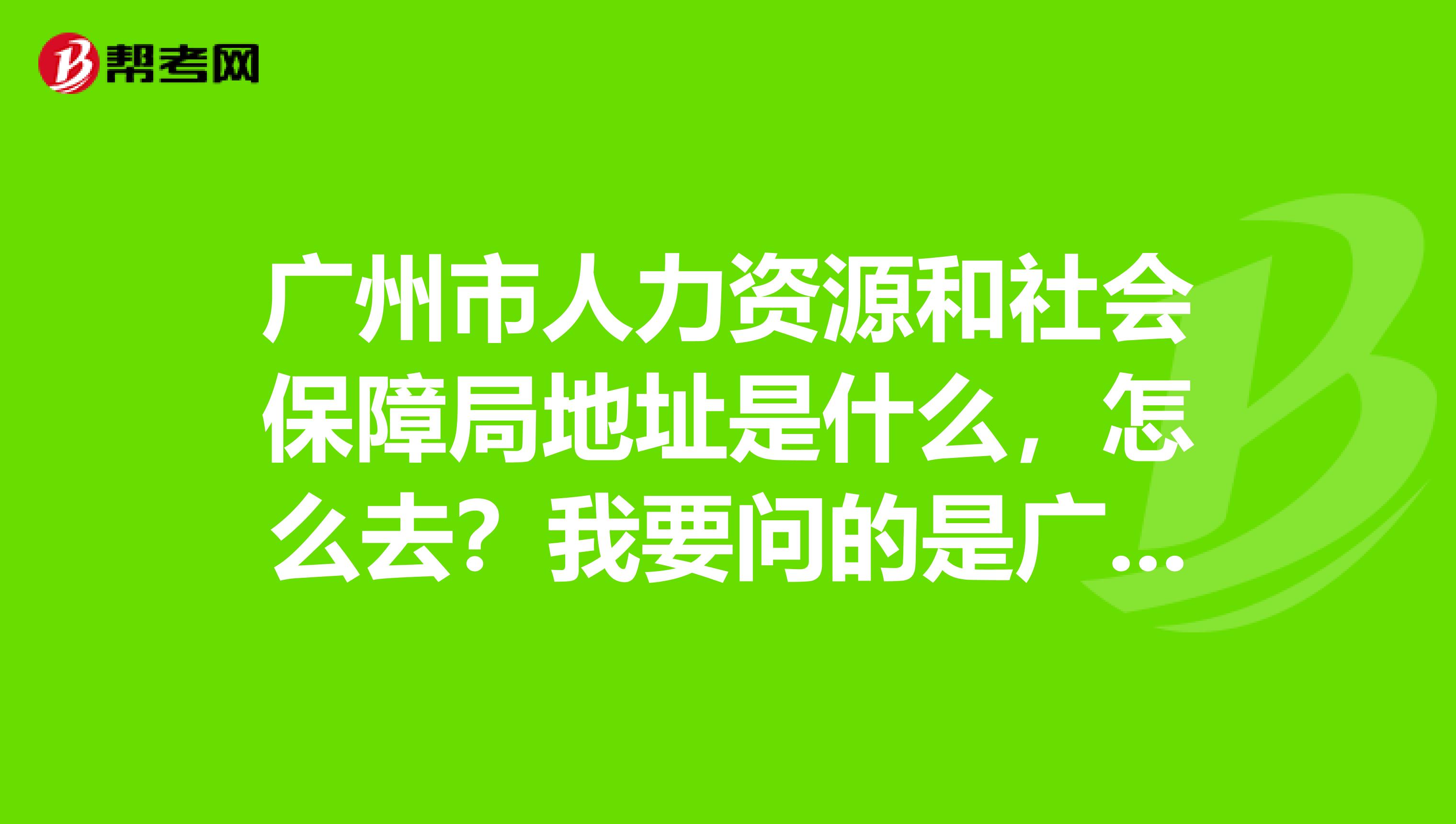 广州市人力资源和社会保障局地址是什么,怎么去?我要问的是广州市人力资源和社会保障局哦不是劳保局,谢谢