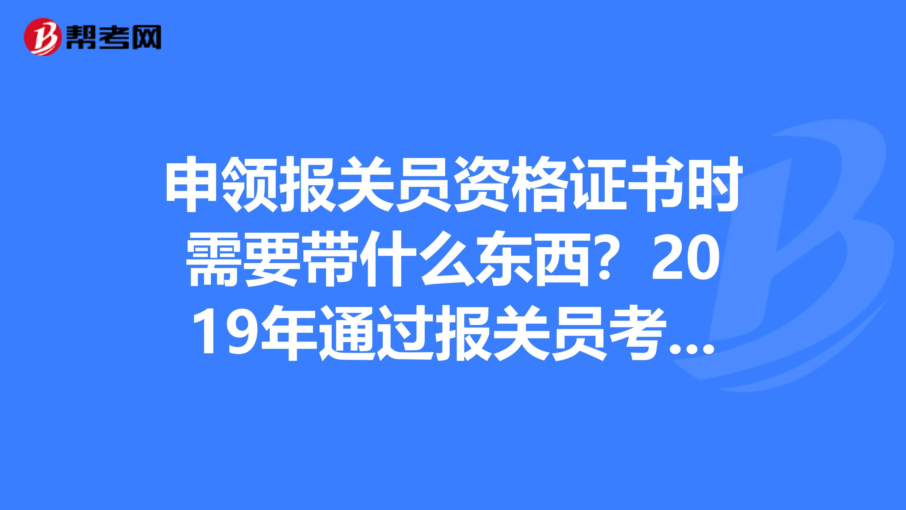 申领报关员资格证书时需要带什么东西？2019年通过报关员考试的，什么时候可以申领广州那边的考生