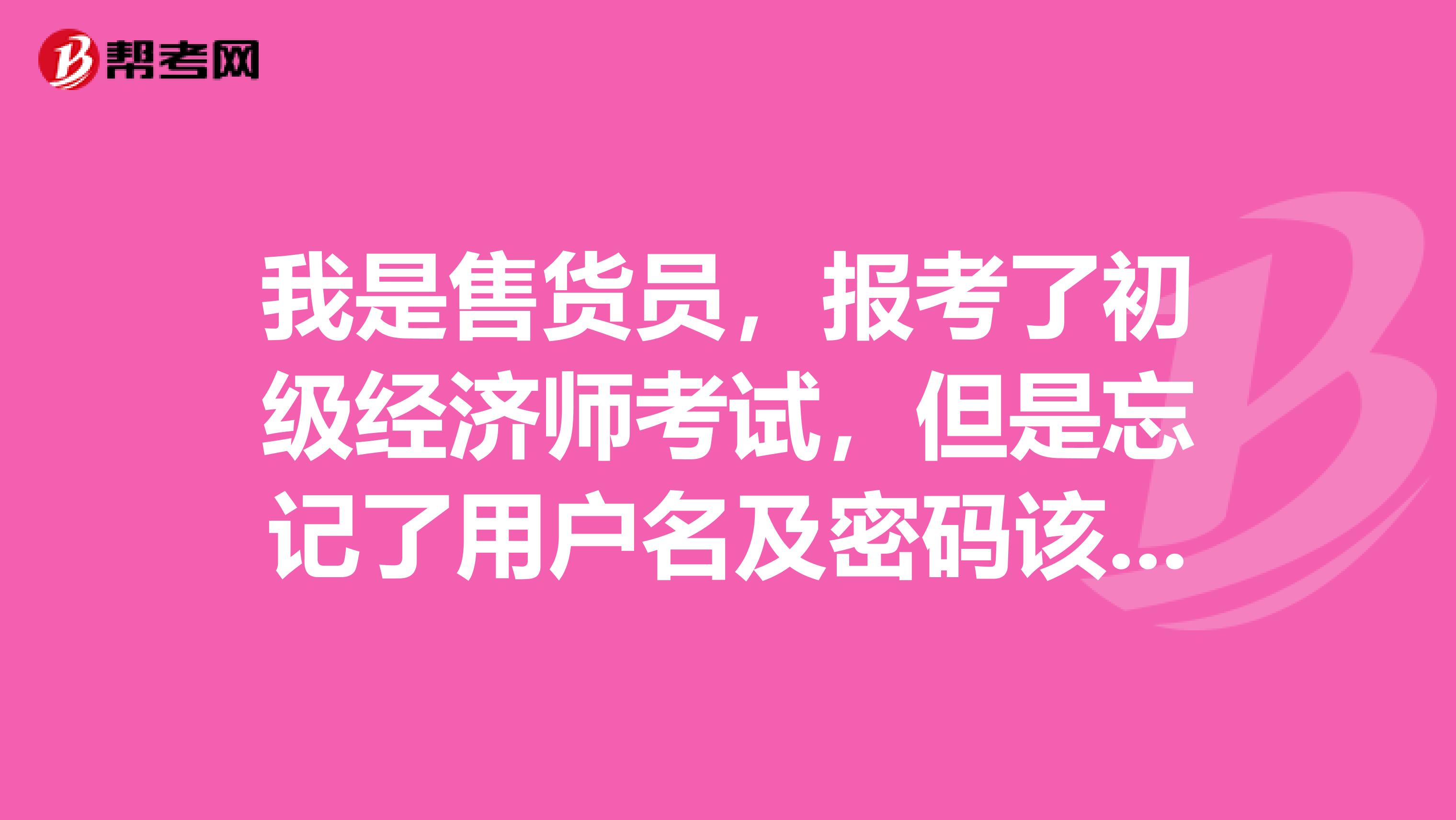 我是售货员，报考了初级经济师考试，但是忘记了用户名及密码该如何处理？