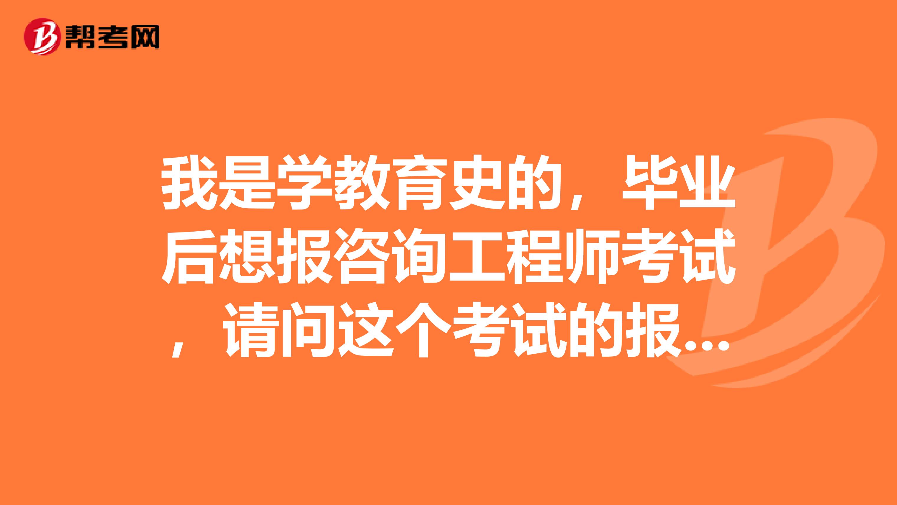 我是学教育史的，毕业后想报咨询工程师考试，请问这个考试的报考条件有哪些？