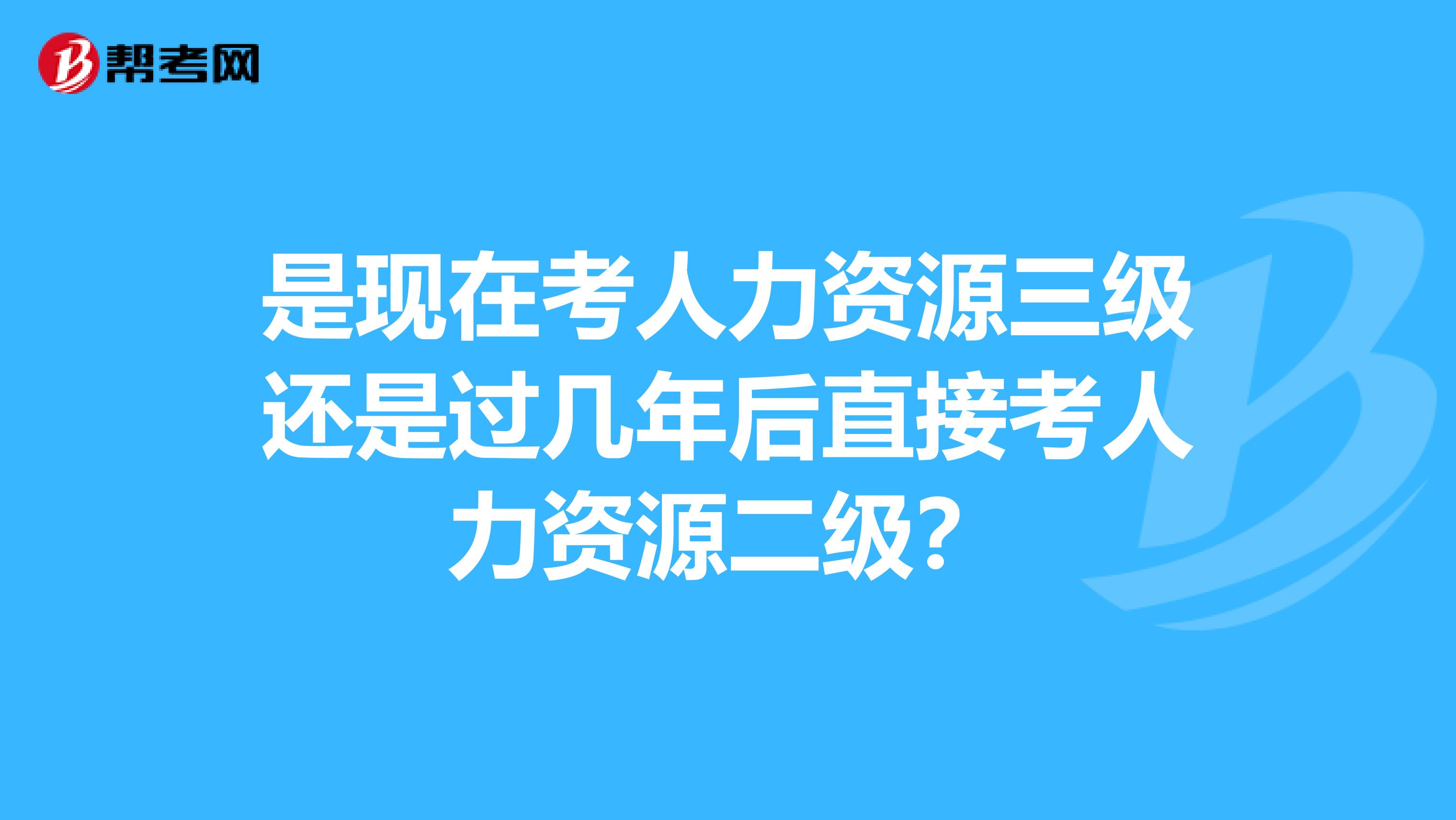 是现在考人力资源三级还是过几年后直接考人力资源二级?