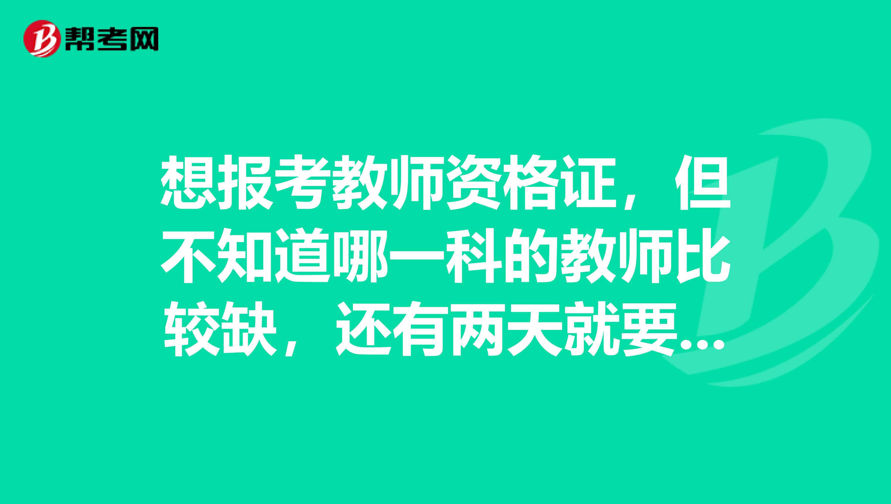 想报考教师资格证,但不知道哪一科的教师比较缺,还有两天就要截止报名了,急求意见。谢谢