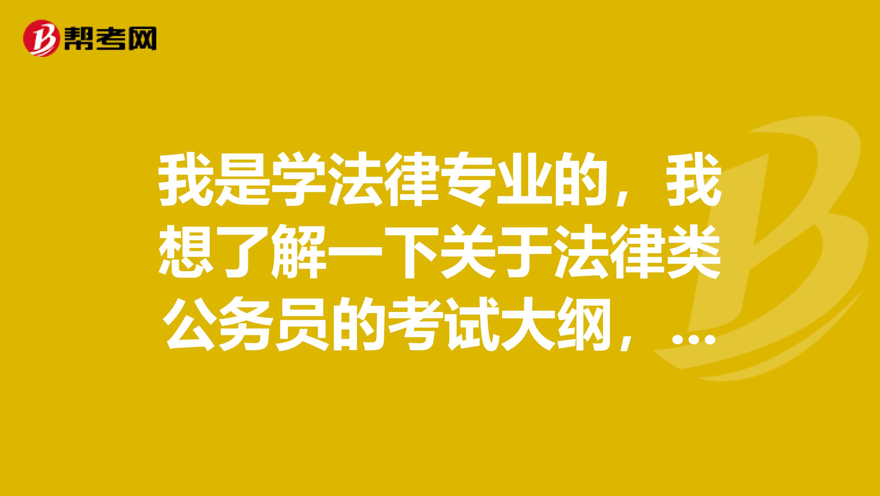 我是学法律专业的,我想了解一下关于法律类公务员的考试大纲,谢谢啦