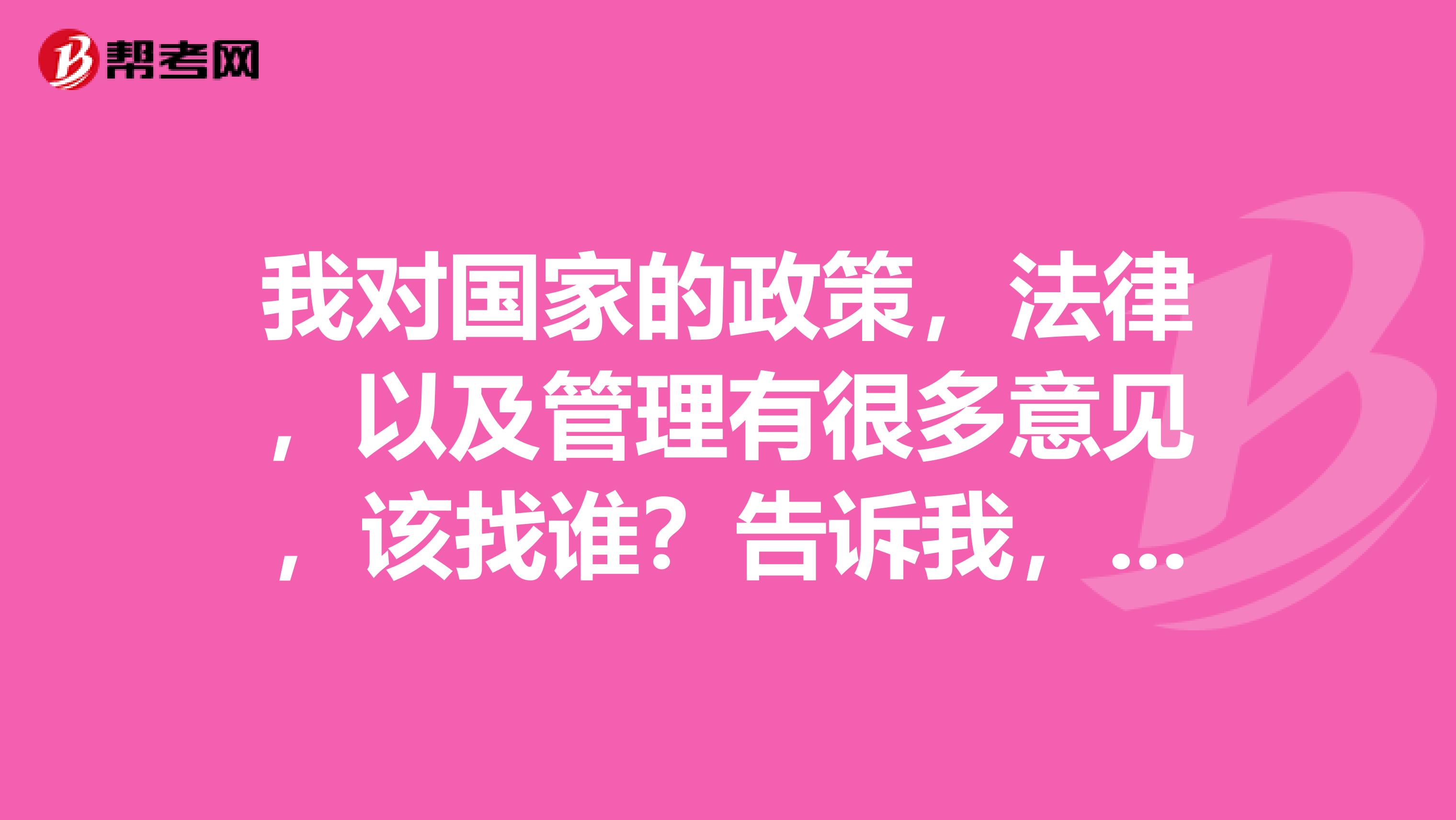 我对国家的政策，法律，以及管理有很多意见，该找谁？告诉我，我找他去，