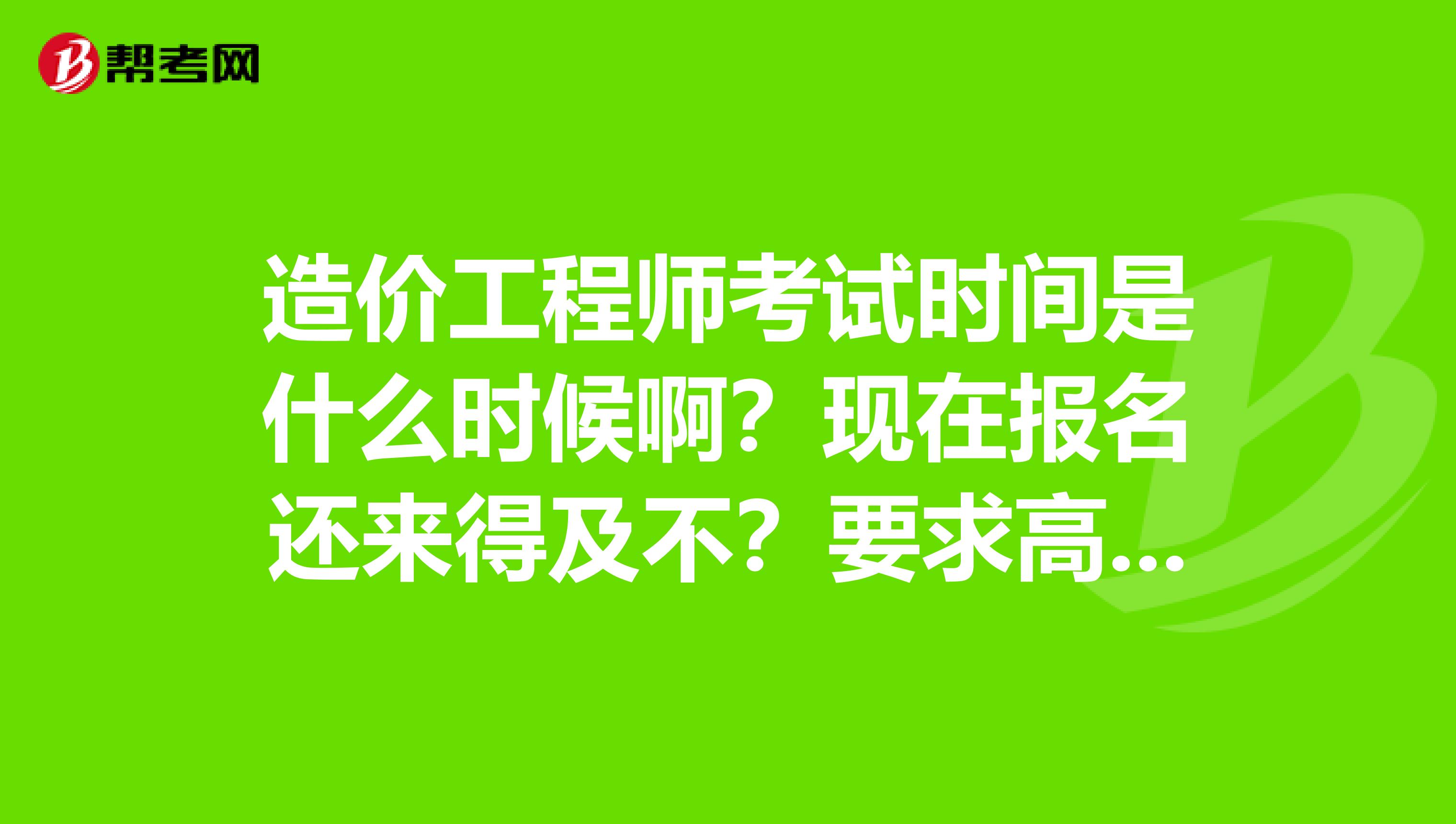 造价工程师考试时间是什么时候啊？现在报名还来得及不？要求高不高啊