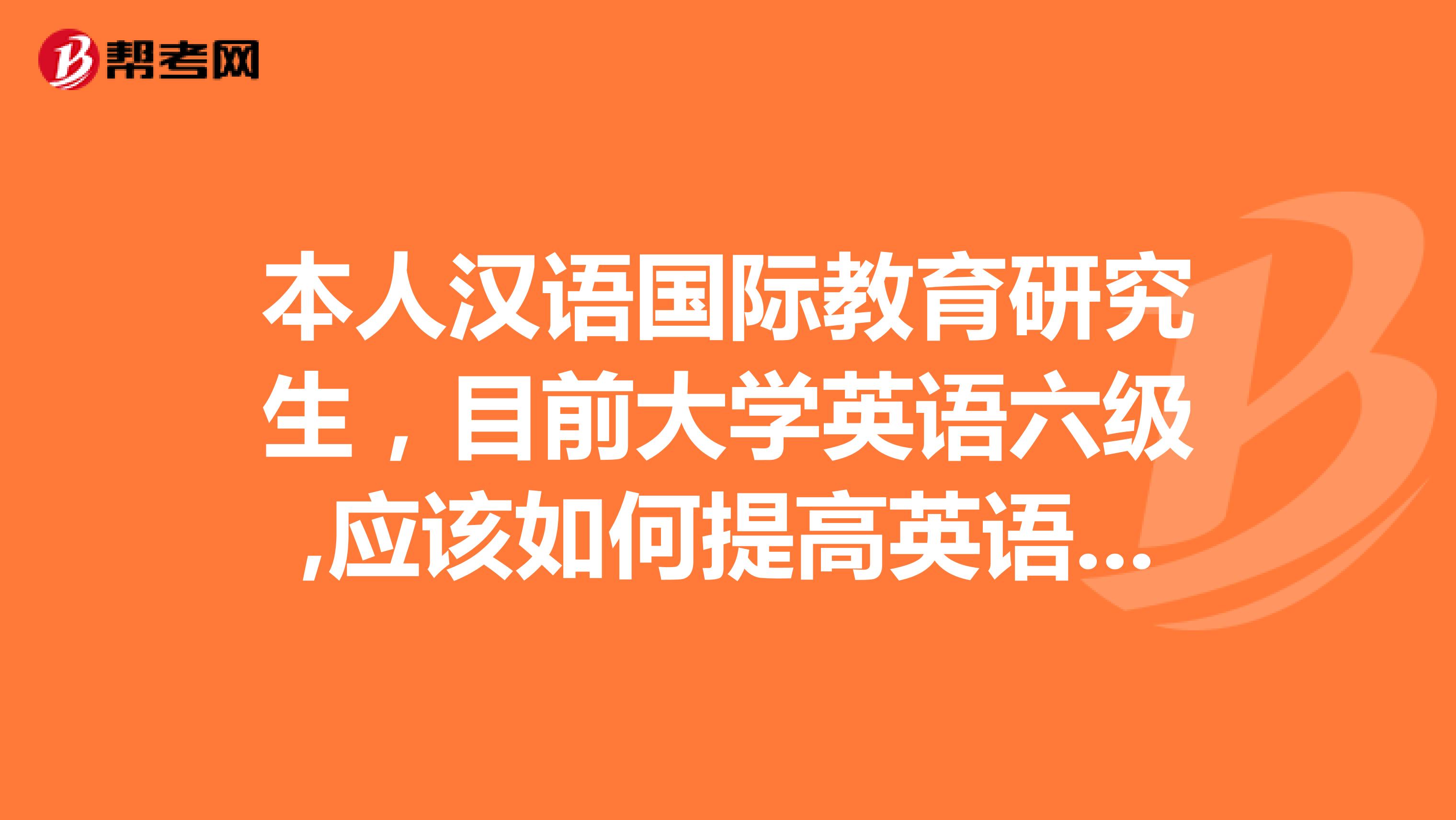 本人汉语国际教育研究生，目前大学英语六级,应该如何提高英语水平呢主要是英语口语交际方面等等。