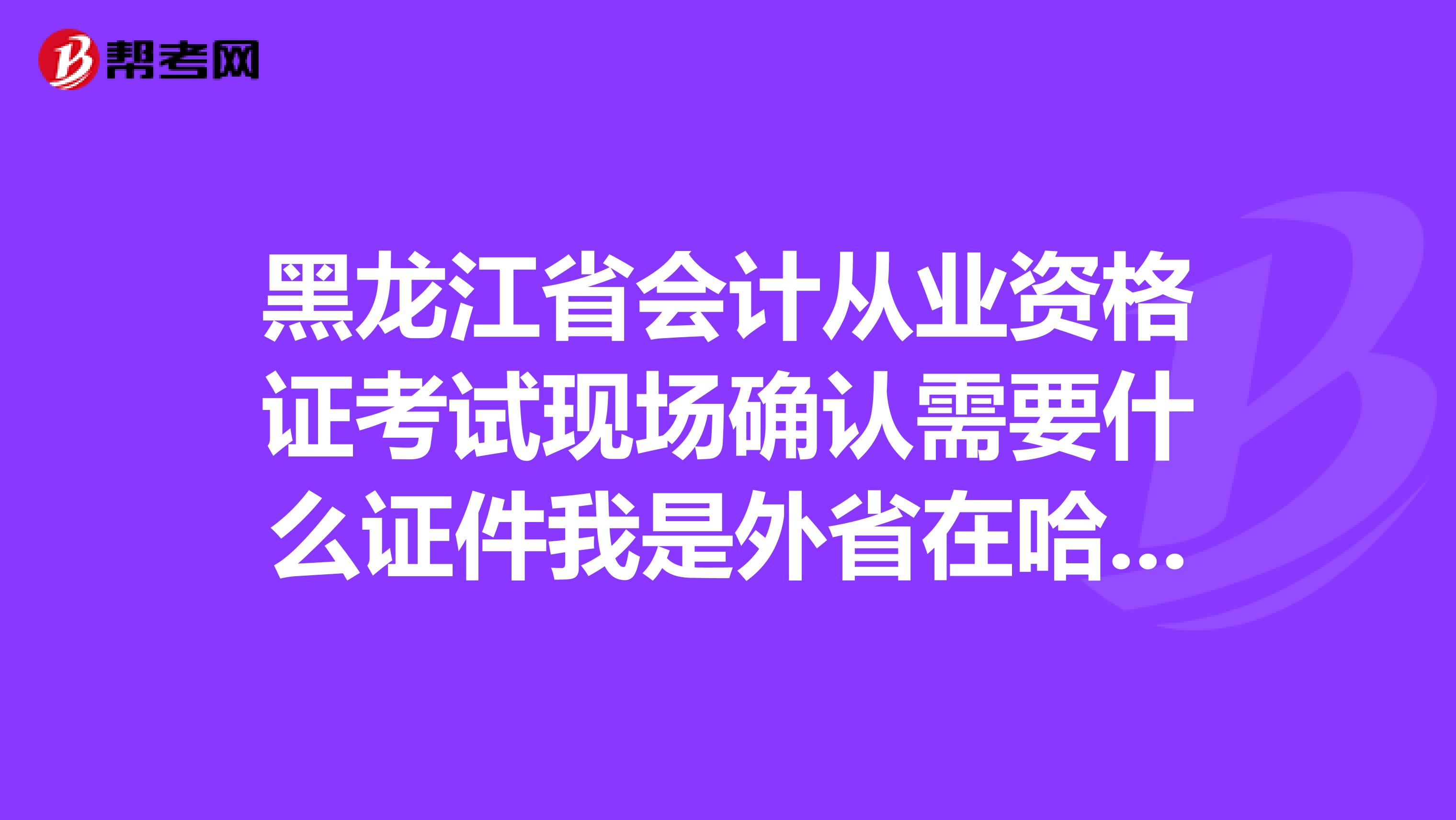黑龙江省会计从业资格证考试现场确认需要什么证件我是外省在哈尔滨的大学生,需要另外带什么证件