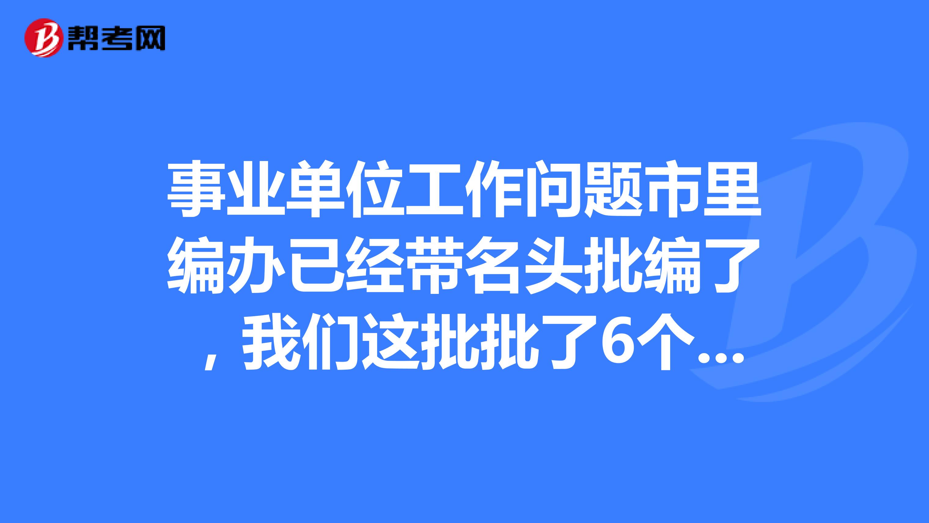 單位工作問題市裡編辦已經帶名頭批編了,我們這批批了6個編制,有人名