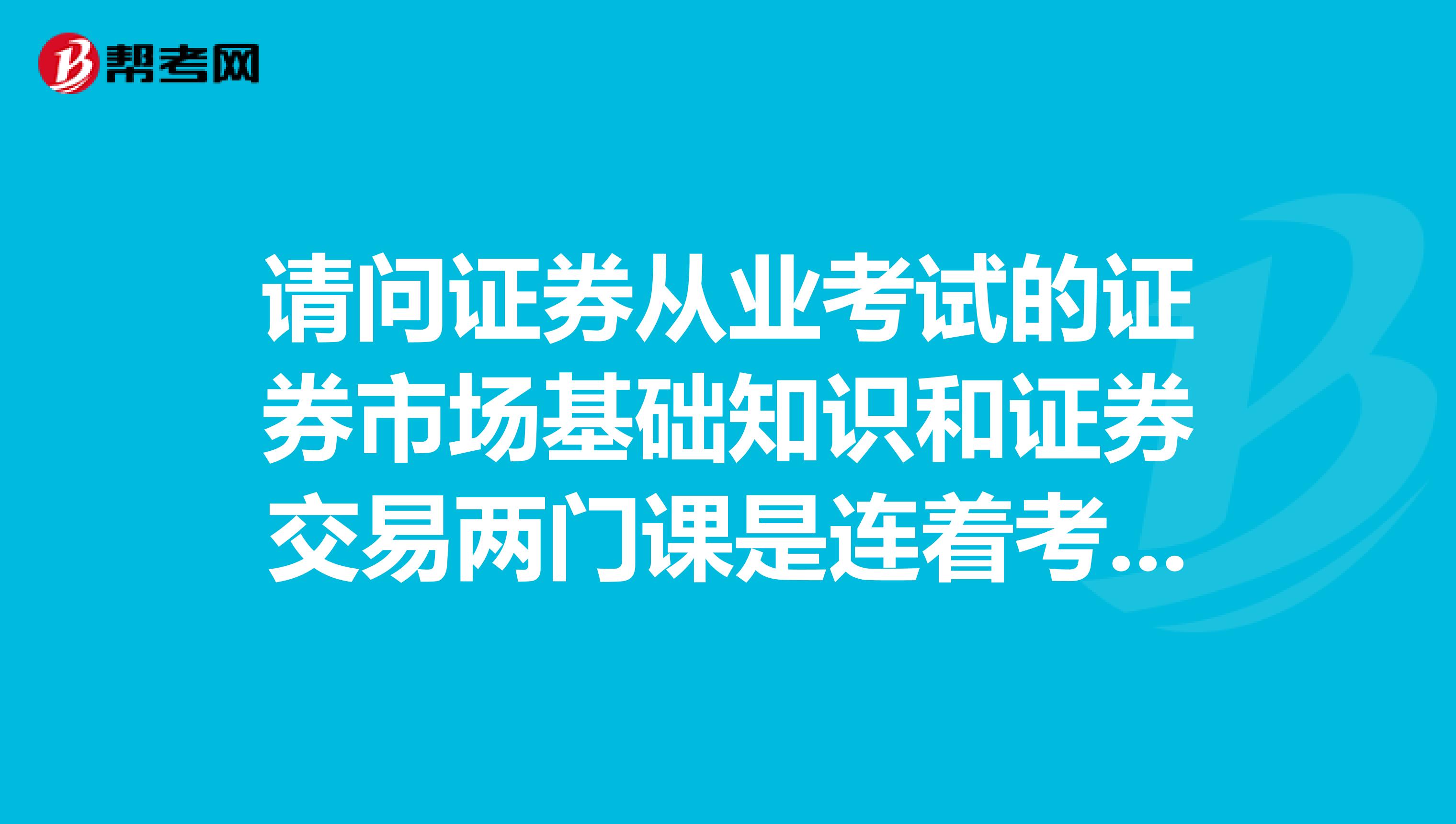 请问证券从业考试的证券市场基础知识和证券交易两门课是连着考的还是分开考的呀?
