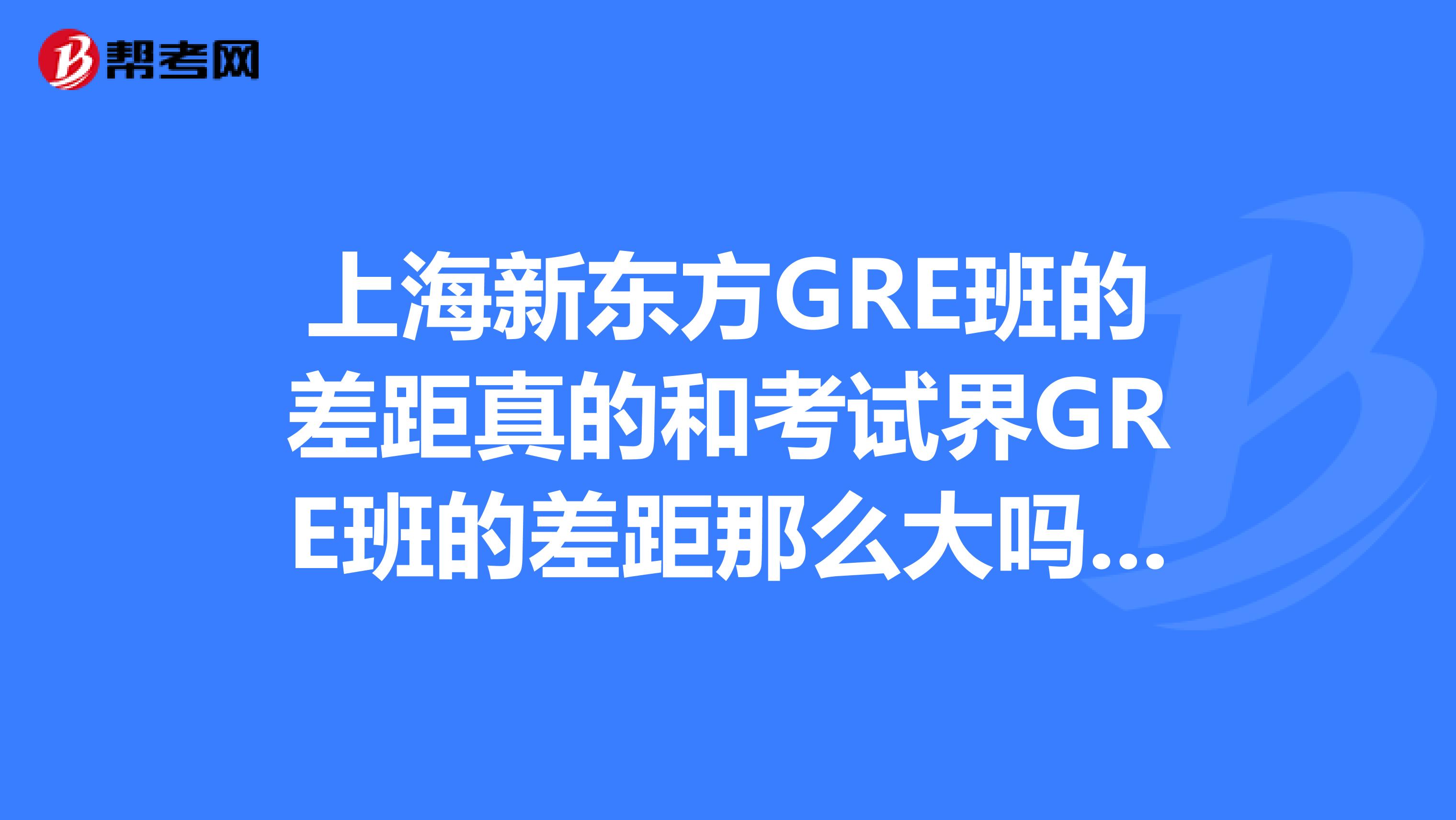 上海新东方GRE班的差距真的和考试界GRE班的差距那么大吗?报走读还是住宿呢?哪个校区比较好呢?
